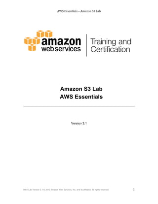 AWS$Essentials$–$Amazon$S3$Lab$
$
WBT Lab Version 3.1 © 2013 Amazon Web Services, Inc. and its affiliates. All rights reserved. 1
$ $
Amazon S3 Lab 1
Version 3.1
Amazon S3 Lab
AWS Essentials
 