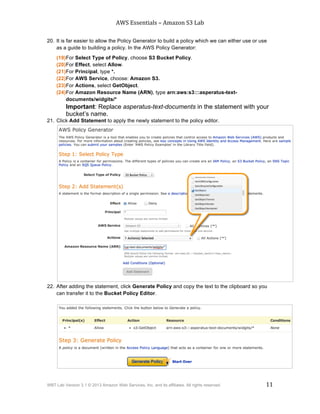 AWS$Essentials$–$Amazon$S3$Lab$
$
WBT Lab Version 3.1 © 2013 Amazon Web Services, Inc. and its affiliates. All rights reserved. 11
$ $
20. It is far easier to allow the Policy Generator to build a policy which we can either use or use
as a guide to building a policy. In the AWS Policy Generator:
(19)For Select Type of Policy, choose S3 Bucket Policy.
(20)For Effect, select Allow.
(21)For Principal, type *.
(22)For AWS Service, choose: Amazon S3.
(23)For Actions, select GetObject.
(24)For Amazon Resource Name (ARN), type arn:aws:s3:::asperatus-text-
documents/widgits/*
Important: Replace asperatus-text-documents in the statement with your
bucket’s name.
21. Click Add Statement to apply the newly statement to the policy editor.
22. After adding the statement, click Generate Policy and copy the text to the clipboard so you
can transfer it to the Bucket Policy Editor.
 