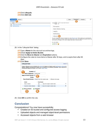 AWS$Essentials$–$Amazon$S3$Lab$
$
WBT Lab Version 3.1 © 2013 Amazon Web Services, Inc. and its affiliates. All rights reserved. 13
$ $
(25)Click Lifecycle.
(26)Click Add rule.
28. In the “Lifecycle Rule” dialog:
(27)Type a Name for the rule such as archive-logs.
(28)Check Apply to Entire Bucket.
(29)Click the Move to Glacier and Expiration buttons.
(30)Configure the rules to move items to Glacier after 30 days, and to expire them after 90
days.
(31)Click Save.
29. Click OK to confirm the rule.
Conclusion
Congratulations! You now have successfully:
• Created an S3 bucket and configured access logging
• Uploaded objects and managed object-level permissions
• Accessed objects from a web browser
 