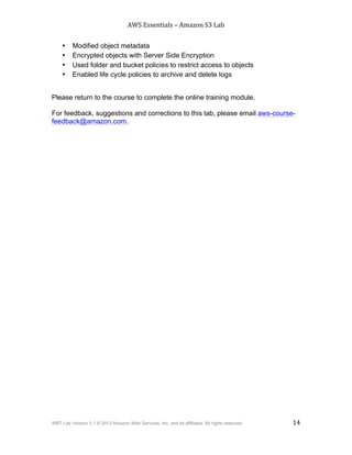 AWS$Essentials$–$Amazon$S3$Lab$
$
WBT Lab Version 3.1 © 2013 Amazon Web Services, Inc. and its affiliates. All rights reserved. 14
$ $
• Modified object metadata
• Encrypted objects with Server Side Encryption
• Used folder and bucket policies to restrict access to objects
• Enabled life cycle policies to archive and delete logs
Please return to the course to complete the online training module.
For feedback, suggestions and corrections to this lab, please email aws-course-
feedback@amazon.com.
 