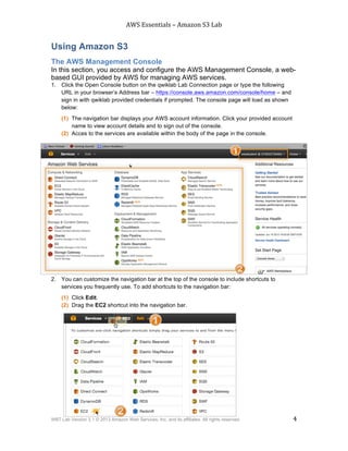 AWS$Essentials$–$Amazon$S3$Lab$
$
WBT Lab Version 3.1 © 2013 Amazon Web Services, Inc. and its affiliates. All rights reserved. 4
$ $
Using Amazon S3
The AWS Management Console
In this section, you access and configure the AWS Management Console, a web-
based GUI provided by AWS for managing AWS services.
1. Click the Open Console button on the qwiklab Lab Connection page or type the following
URL in your browser’s Address bar – https://console.aws.amazon.com/console/home – and
sign in with qwiklab provided credentials if prompted. The console page will load as shown
below:
(1) The navigation bar displays your AWS account information. Click your provided account
name to view account details and to sign out of the console.
(2) Acces to the services are available within the body of the page in the console.
2. You can customize the navigation bar at the top of the console to include shortcuts to
services you frequently use. To add shortcuts to the navigation bar:
(1) Click Edit.
(2) Drag the EC2 shortcut into the navigation bar.
 