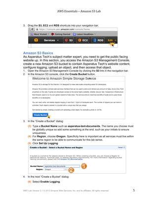 AWS$Essentials$–$Amazon$S3$Lab$
$
WBT Lab Version 3.1 © 2013 Amazon Web Services, Inc. and its affiliates. All rights reserved. 5
$ $
3. Drag the S3, EC2 and RDS shortcuts into your navigation bar.
Amazon S3 Basics
As Asperatus Tech’s subject matter expert, you need to get the public facing
website up. In this section, you access the Amazon S3 Management Console,
create a new Amazon S3 bucket to contain Asperatus Tech’s website content,
configure logging, upload an object, and then access that object.
1. Open the Amazon S3 Management Console by clicking the S3 link in the navigation bar.
2. In the Amazon S3 console, click the Create Bucket button.
3. In the “Create a Bucket” dialog:
(3) Type a Bucket Name such as asperatus-text-documents. The name you choose must
be globally unique so add some something at the end, such as your initials to ensure
uniqueness.
(4) For Region, choose Oregon. Specificity here is important as all services must live within
the same region to be able to communicate for this lab series.
(5) Click Set Up Logging.
4. In the next “Create a Bucket” dialog:
(6) Select Enable Logging.
 