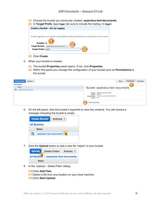 AWS$Essentials$–$Amazon$S3$Lab$
$
WBT Lab Version 3.1 © 2013 Amazon Web Services, Inc. and its affiliates. All rights reserved. 6
$ $
(7) Choose the bucket you previously created, asperatus-text-documents.
(8) In Target Prefix, type logs/ (be sure to include the trailing / in logs/).
(9) Click Create.
5. When your bucket is created:
(1) The bucket Properties panel opens. If not, click Properties.
(2) Within this panel you manage the configuration of your bucket such as Permissions to
the bucket
6. On the left panel, click the bucket’s hyperlink to view the contents. You will receive a
message indicating the bucket is empty.
7. Click the Upload button to add a new file “object” to your bucket.
8. In the “Upload – Select Files” dialog:
(10)Click Add Files.
(11)Select a file from any location on your local machine.
(12)Click Start Upload.
 