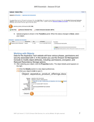 AWS$Essentials$–$Amazon$S3$Lab$
$
WBT Lab Version 3.1 © 2013 Amazon Web Services, Inc. and its affiliates. All rights reserved. 7
$ $
9. Upload progress is shown in the Transfers panel. When the status changes to Done, select
your object.
Working with Objects
Data for the Asperatus Tech website will have various phases, permissions and
security associated with it. In this section you use the Amazon S3 Management
Console to modify object attributes, including: permissions, encryption, and
Reduced Redundancy Storage options.
10. After selecting your object, click the Properties button. The object details panel appears on
the right.
(13)Click the Details section to view object preferences.
(14)Click your object’s Link to open it.
 