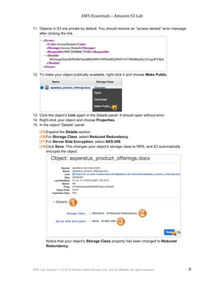 AWS$Essentials$–$Amazon$S3$Lab$
$
WBT Lab Version 3.1 © 2013 Amazon Web Services, Inc. and its affiliates. All rights reserved. 8
$ $
11. Objects in S3 are private by default. You should receive an “access denied” error message
after clicking the link.
12. To make your object publically available, right-click it and choose Make Public.
13. Click the object’s Link again in the Details panel. It should open without error.
14. Right-click your object and choose Properties.
15. In the object “Details” panel:
(15)Expand the Details section.
(16)For Storage Class, select Reduced Redundancy.
(17)For Server Side Encryption, select AES-256.
(18)Click Save. This changes your object’s storage class to RRS, and S3 automatically
encrypts the object.
Notice that your object’s Storage Class property has been changed to Reduced
Redundancy.
 