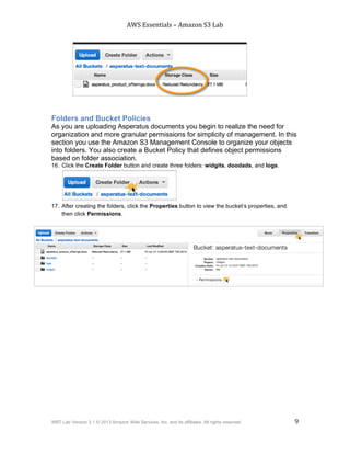 AWS$Essentials$–$Amazon$S3$Lab$
$
WBT Lab Version 3.1 © 2013 Amazon Web Services, Inc. and its affiliates. All rights reserved. 9
$ $
Folders and Bucket Policies
As you are uploading Asperatus documents you begin to realize the need for
organization and more granular permissions for simplicity of management. In this
section you use the Amazon S3 Management Console to organize your objects
into folders. You also create a Bucket Policy that defines object permissions
based on folder association.
16. Click the Create Folder button and create three folders: widgits, doodads, and logs.
17. After creating the folders, click the Properties button to view the bucket’s properties, and
then click Permissions.
 