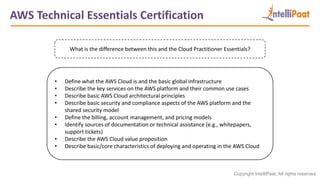 Copyright IntelliPaat, All rights reserved
AWS Technical Essentials Certification
What is the difference between this and the Cloud Practitioner Essentials?
• Define what the AWS Cloud is and the basic global infrastructure
• Describe the key services on the AWS platform and their common use cases
• Describe basic AWS Cloud architectural principles
• Describe basic security and compliance aspects of the AWS platform and the
shared security model
• Define the billing, account management, and pricing models
• Identify sources of documentation or technical assistance (e.g., whitepapers,
support tickets)
• Describe the AWS Cloud value proposition
• Describe basic/core characteristics of deploying and operating in the AWS Cloud
 