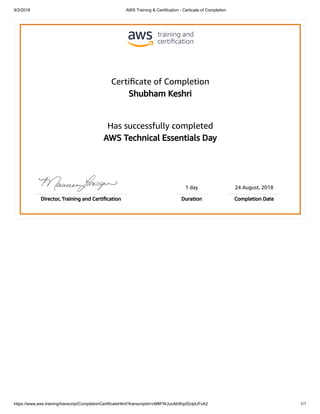 9/3/2018 AWS Training & Certification - Certicate of Completion
https://www.aws.training/transcript/CompletionCertificateHtml?transcriptid=cM8FWJucAkWqzf2cIpUFvA2 1/1
Certiﬁcate of Completion
Shubham Keshri
Has successfully completed
AWS Technical Essentials Day
1 day 24 August, 2018
Director, Training and Certiﬁcation Duration Completion Date
 