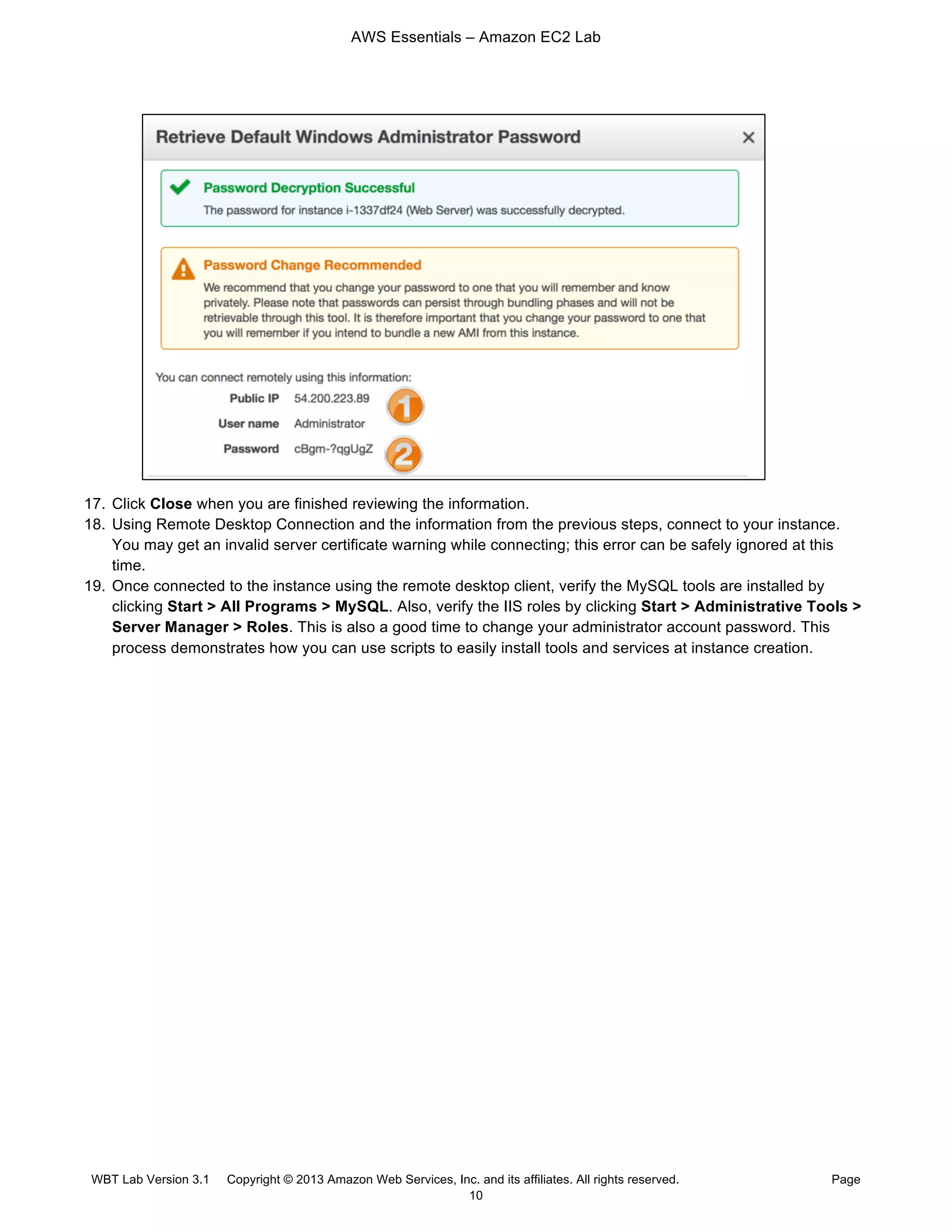 AWS Essentials – Amazon EC2 Lab
WBT Lab Version 3.1 Copyright © 2013 Amazon Web Services, Inc. and its affiliates. All rights reserved. Page
10
17. Click Close when you are finished reviewing the information.
18. Using Remote Desktop Connection and the information from the previous steps, connect to your instance.
You may get an invalid server certificate warning while connecting; this error can be safely ignored at this
time.
19. Once connected to the instance using the remote desktop client, verify the MySQL tools are installed by
clicking Start > All Programs > MySQL. Also, verify the IIS roles by clicking Start > Administrative Tools >
Server Manager > Roles. This is also a good time to change your administrator account password. This
process demonstrates how you can use scripts to easily install tools and services at instance creation.
 