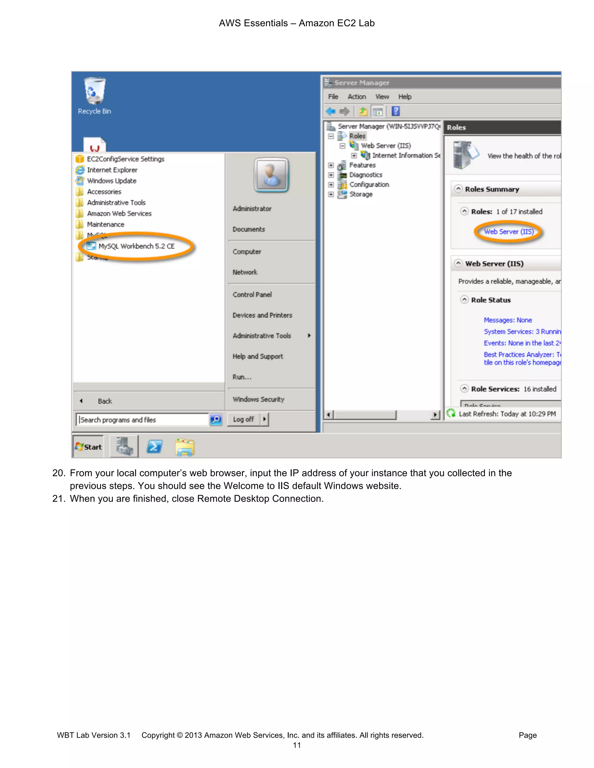 AWS Essentials – Amazon EC2 Lab
WBT Lab Version 3.1 Copyright © 2013 Amazon Web Services, Inc. and its affiliates. All rights reserved. Page
11
20. From your local computer’s web browser, input the IP address of your instance that you collected in the
previous steps. You should see the Welcome to IIS default Windows website.
21. When you are finished, close Remote Desktop Connection.
 