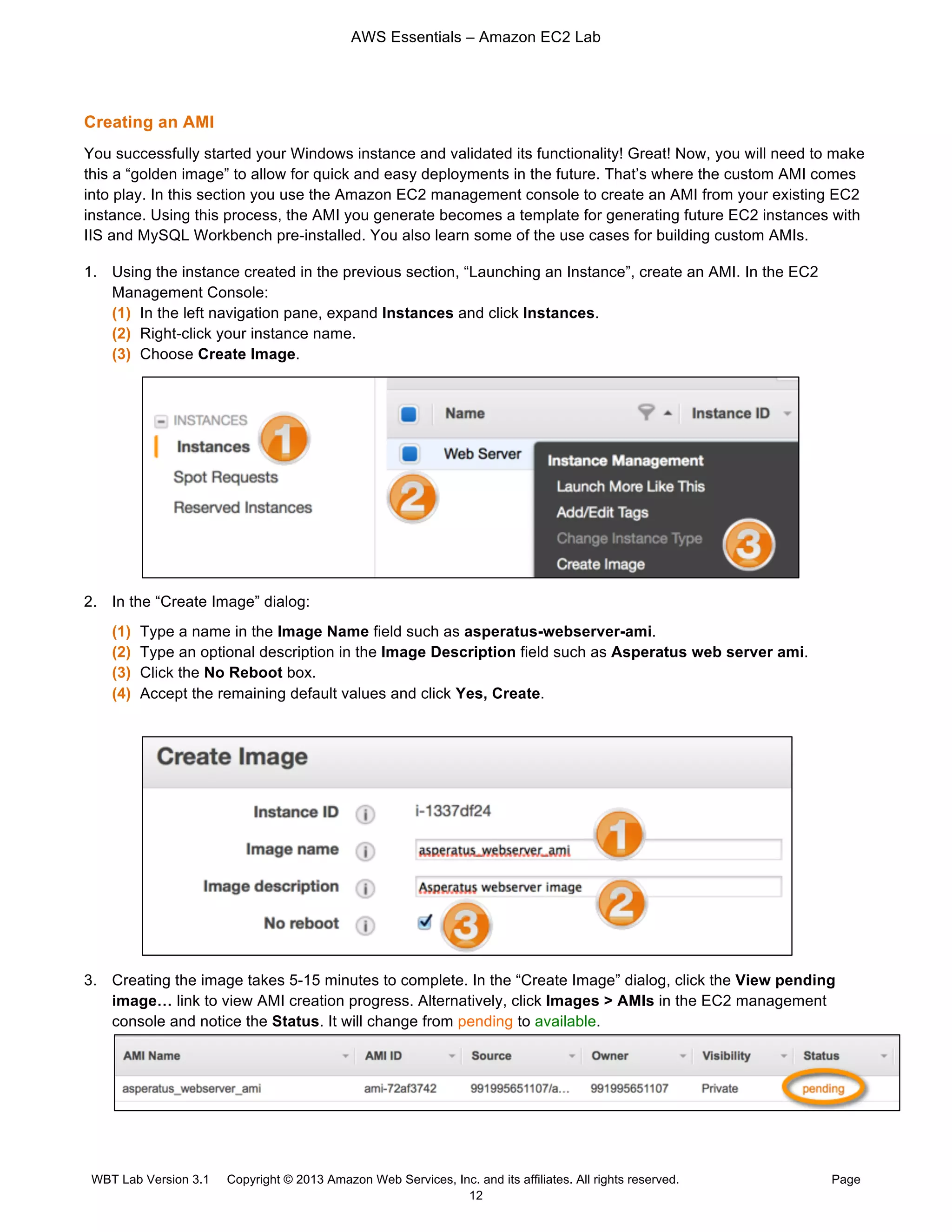 AWS Essentials – Amazon EC2 Lab
WBT Lab Version 3.1 Copyright © 2013 Amazon Web Services, Inc. and its affiliates. All rights reserved. Page
12
Creating an AMI
You successfully started your Windows instance and validated its functionality! Great! Now, you will need to make
this a “golden image” to allow for quick and easy deployments in the future. That’s where the custom AMI comes
into play. In this section you use the Amazon EC2 management console to create an AMI from your existing EC2
instance. Using this process, the AMI you generate becomes a template for generating future EC2 instances with
IIS and MySQL Workbench pre-installed. You also learn some of the use cases for building custom AMIs.
1. Using the instance created in the previous section, “Launching an Instance”, create an AMI. In the EC2
Management Console:
(1) In the left navigation pane, expand Instances and click Instances.
(2) Right-click your instance name.
(3) Choose Create Image.
2. In the “Create Image” dialog:
(1) Type a name in the Image Name field such as asperatus-webserver-ami.
(2) Type an optional description in the Image Description field such as Asperatus web server ami.
(3) Click the No Reboot box.
(4) Accept the remaining default values and click Yes, Create.
3. Creating the image takes 5-15 minutes to complete. In the “Create Image” dialog, click the View pending
image… link to view AMI creation progress. Alternatively, click Images > AMIs in the EC2 management
console and notice the Status. It will change from pending to available.
 