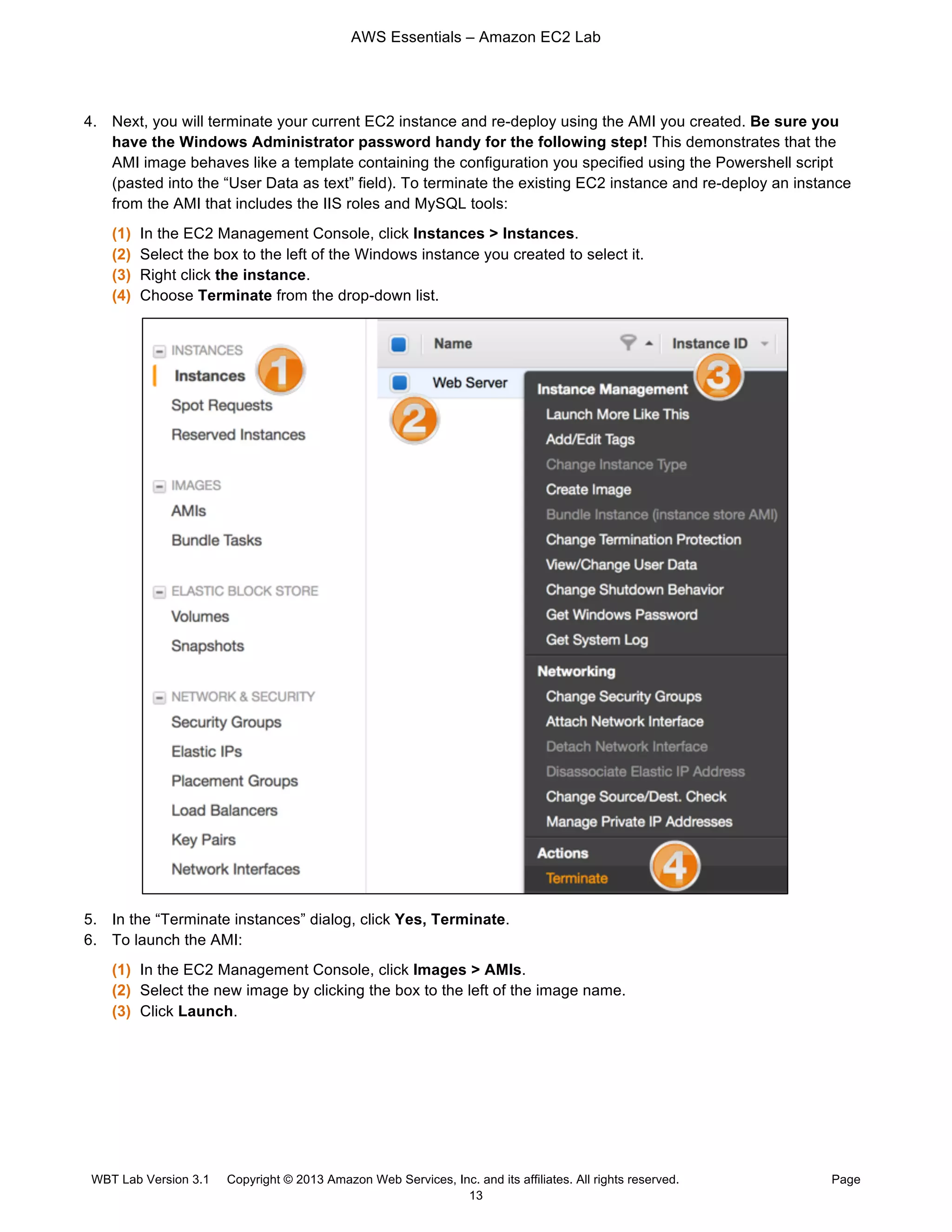 AWS Essentials – Amazon EC2 Lab
WBT Lab Version 3.1 Copyright © 2013 Amazon Web Services, Inc. and its affiliates. All rights reserved. Page
13
4. Next, you will terminate your current EC2 instance and re-deploy using the AMI you created. Be sure you
have the Windows Administrator password handy for the following step! This demonstrates that the
AMI image behaves like a template containing the configuration you specified using the Powershell script
(pasted into the “User Data as text” field). To terminate the existing EC2 instance and re-deploy an instance
from the AMI that includes the IIS roles and MySQL tools:
(1) In the EC2 Management Console, click Instances > Instances.
(2) Select the box to the left of the Windows instance you created to select it.
(3) Right click the instance.
(4) Choose Terminate from the drop-down list.
5. In the “Terminate instances” dialog, click Yes, Terminate.
6. To launch the AMI:
(1) In the EC2 Management Console, click Images > AMIs.
(2) Select the new image by clicking the box to the left of the image name.
(3) Click Launch.
 