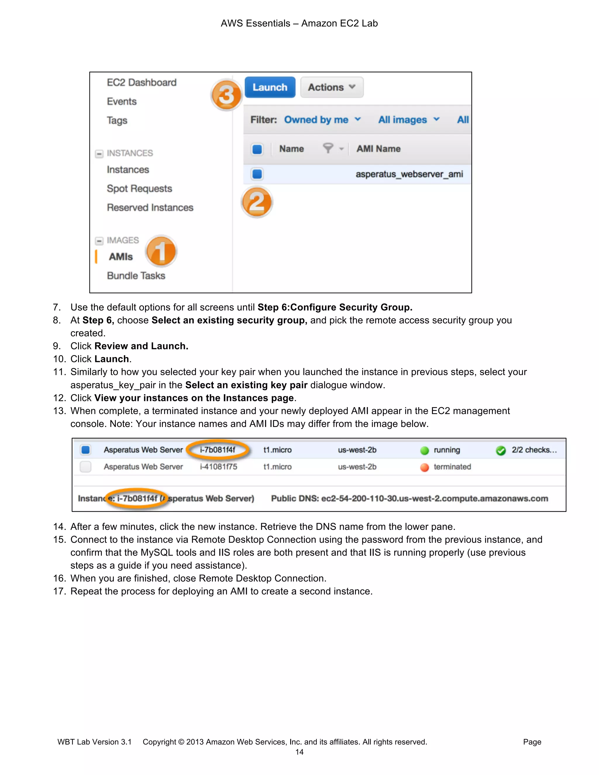AWS Essentials – Amazon EC2 Lab
WBT Lab Version 3.1 Copyright © 2013 Amazon Web Services, Inc. and its affiliates. All rights reserved. Page
14
7. Use the default options for all screens until Step 6:Configure Security Group.
8. At Step 6, choose Select an existing security group, and pick the remote access security group you
created.
9. Click Review and Launch.
10. Click Launch.
11. Similarly to how you selected your key pair when you launched the instance in previous steps, select your
asperatus_key_pair in the Select an existing key pair dialogue window.
12. Click View your instances on the Instances page.
13. When complete, a terminated instance and your newly deployed AMI appear in the EC2 management
console. Note: Your instance names and AMI IDs may differ from the image below.
14. After a few minutes, click the new instance. Retrieve the DNS name from the lower pane.
15. Connect to the instance via Remote Desktop Connection using the password from the previous instance, and
confirm that the MySQL tools and IIS roles are both present and that IIS is running properly (use previous
steps as a guide if you need assistance).
16. When you are finished, close Remote Desktop Connection.
17. Repeat the process for deploying an AMI to create a second instance.
 