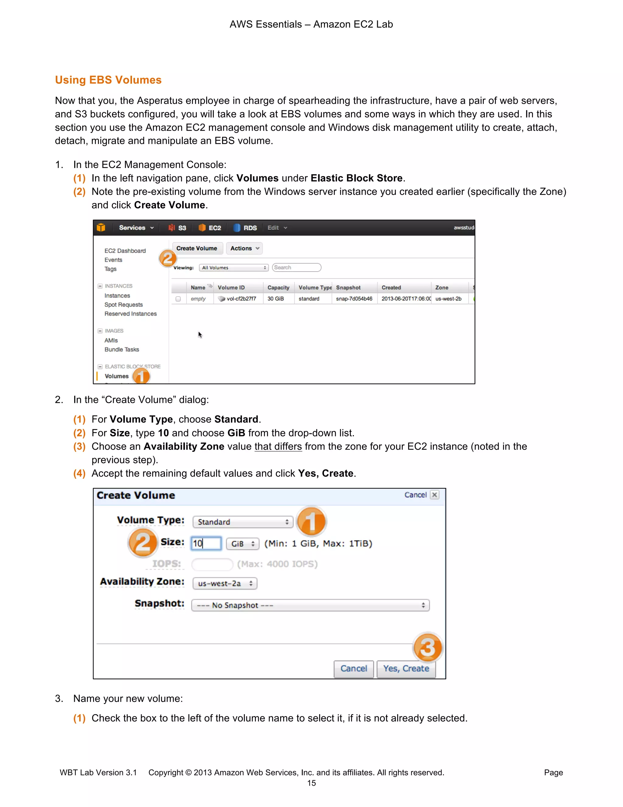AWS Essentials – Amazon EC2 Lab
WBT Lab Version 3.1 Copyright © 2013 Amazon Web Services, Inc. and its affiliates. All rights reserved. Page
15
Using EBS Volumes
Now that you, the Asperatus employee in charge of spearheading the infrastructure, have a pair of web servers,
and S3 buckets configured, you will take a look at EBS volumes and some ways in which they are used. In this
section you use the Amazon EC2 management console and Windows disk management utility to create, attach,
detach, migrate and manipulate an EBS volume.
1. In the EC2 Management Console:
(1) In the left navigation pane, click Volumes under Elastic Block Store.
(2) Note the pre-existing volume from the Windows server instance you created earlier (specifically the Zone)
and click Create Volume.
2. In the “Create Volume” dialog:
(1) For Volume Type, choose Standard.
(2) For Size, type 10 and choose GiB from the drop-down list.
(3) Choose an Availability Zone value that differs from the zone for your EC2 instance (noted in the
previous step).
(4) Accept the remaining default values and click Yes, Create.
3. Name your new volume:
(1) Check the box to the left of the volume name to select it, if it is not already selected.
 