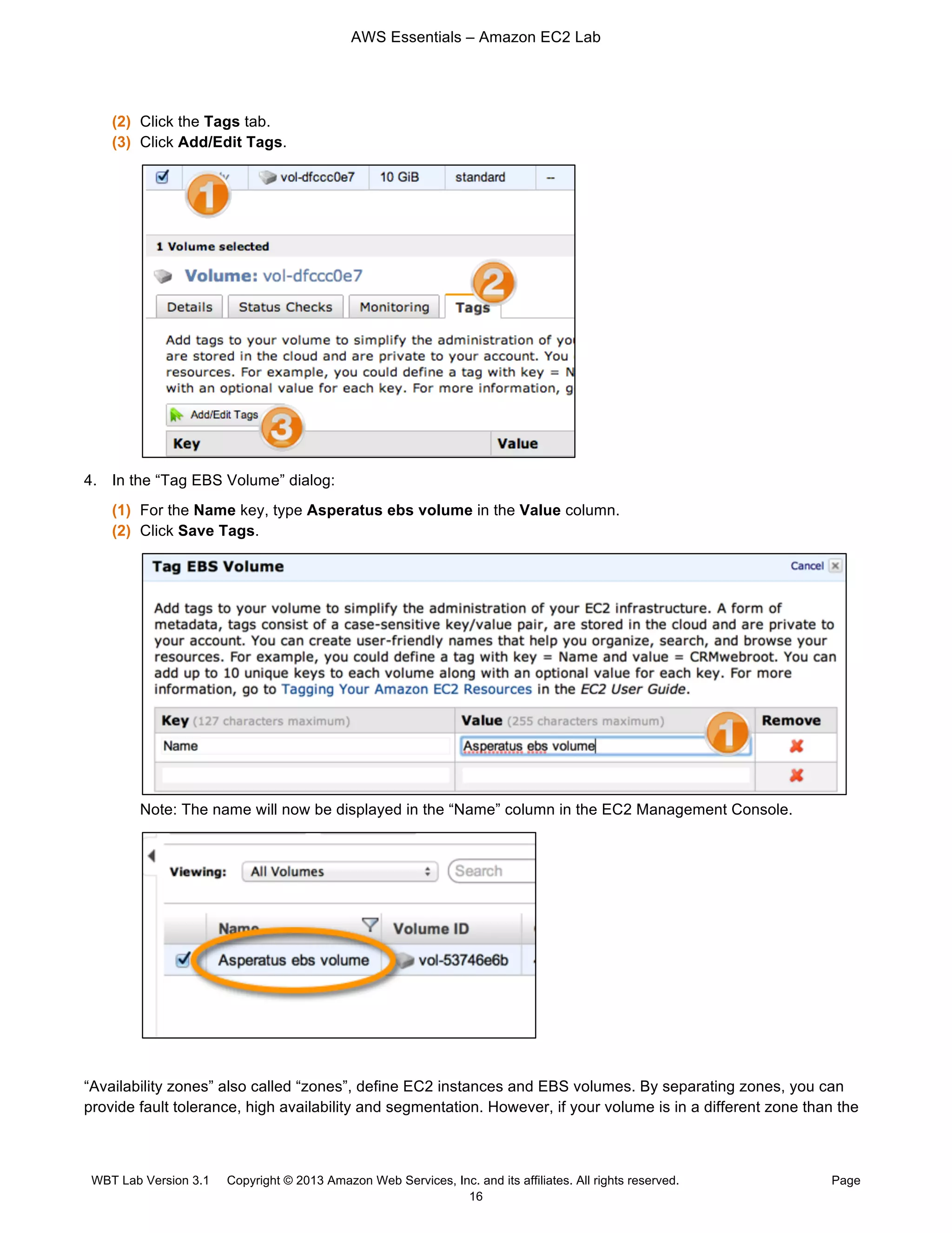 AWS Essentials – Amazon EC2 Lab
WBT Lab Version 3.1 Copyright © 2013 Amazon Web Services, Inc. and its affiliates. All rights reserved. Page
16
(2) Click the Tags tab.
(3) Click Add/Edit Tags.
4. In the “Tag EBS Volume” dialog:
(1) For the Name key, type Asperatus ebs volume in the Value column.
(2) Click Save Tags.
Note: The name will now be displayed in the “Name” column in the EC2 Management Console.
“Availability zones” also called “zones”, define EC2 instances and EBS volumes. By separating zones, you can
provide fault tolerance, high availability and segmentation. However, if your volume is in a different zone than the
 