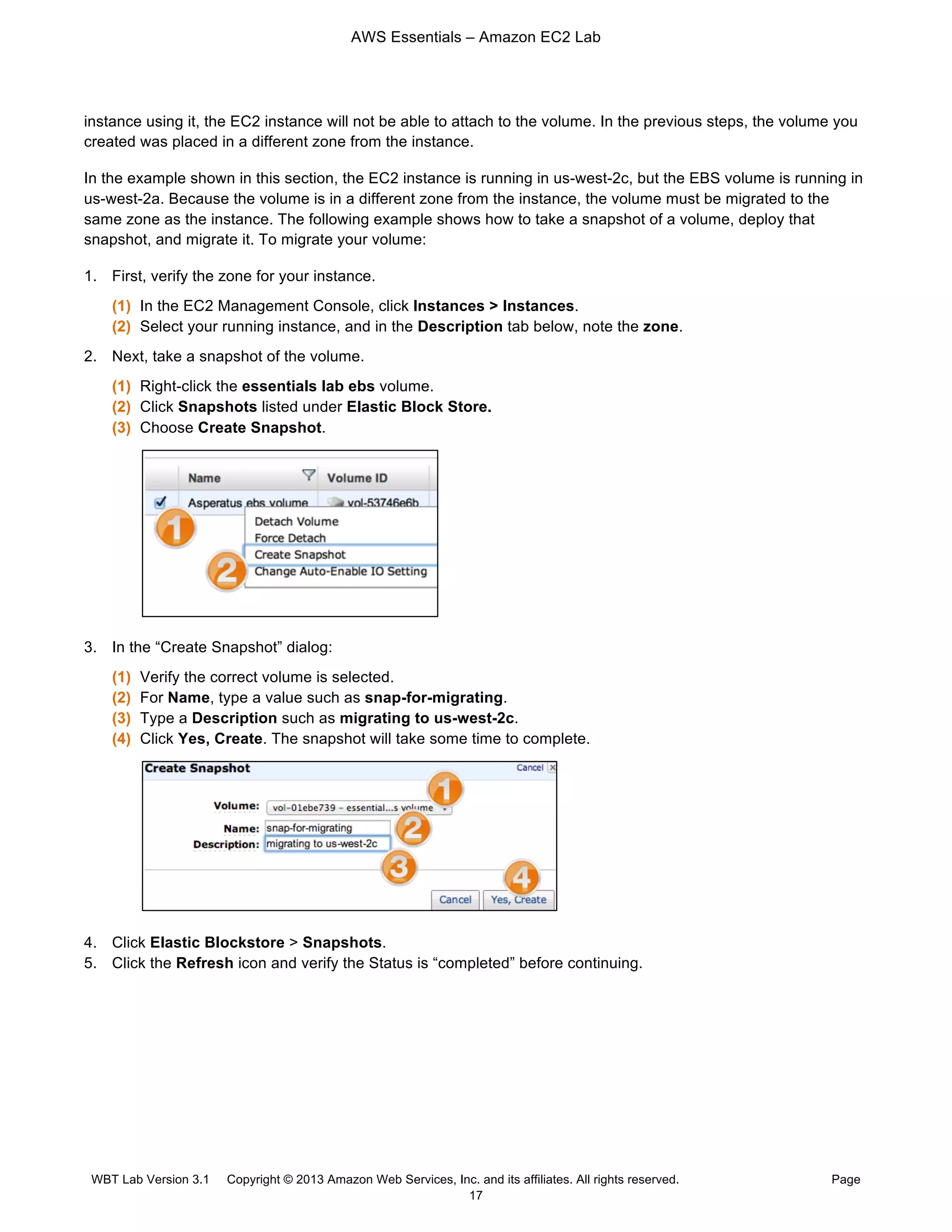 AWS Essentials – Amazon EC2 Lab
WBT Lab Version 3.1 Copyright © 2013 Amazon Web Services, Inc. and its affiliates. All rights reserved. Page
17
instance using it, the EC2 instance will not be able to attach to the volume. In the previous steps, the volume you
created was placed in a different zone from the instance.
In the example shown in this section, the EC2 instance is running in us-west-2c, but the EBS volume is running in
us-west-2a. Because the volume is in a different zone from the instance, the volume must be migrated to the
same zone as the instance. The following example shows how to take a snapshot of a volume, deploy that
snapshot, and migrate it. To migrate your volume:
1. First, verify the zone for your instance.
(1) In the EC2 Management Console, click Instances > Instances.
(2) Select your running instance, and in the Description tab below, note the zone.
2. Next, take a snapshot of the volume.
(1) Right-click the essentials lab ebs volume.
(2) Click Snapshots listed under Elastic Block Store.
(3) Choose Create Snapshot.
3. In the “Create Snapshot” dialog:
(1) Verify the correct volume is selected.
(2) For Name, type a value such as snap-for-migrating.
(3) Type a Description such as migrating to us-west-2c.
(4) Click Yes, Create. The snapshot will take some time to complete.
4. Click Elastic Blockstore > Snapshots.
5. Click the Refresh icon and verify the Status is “completed” before continuing.
 