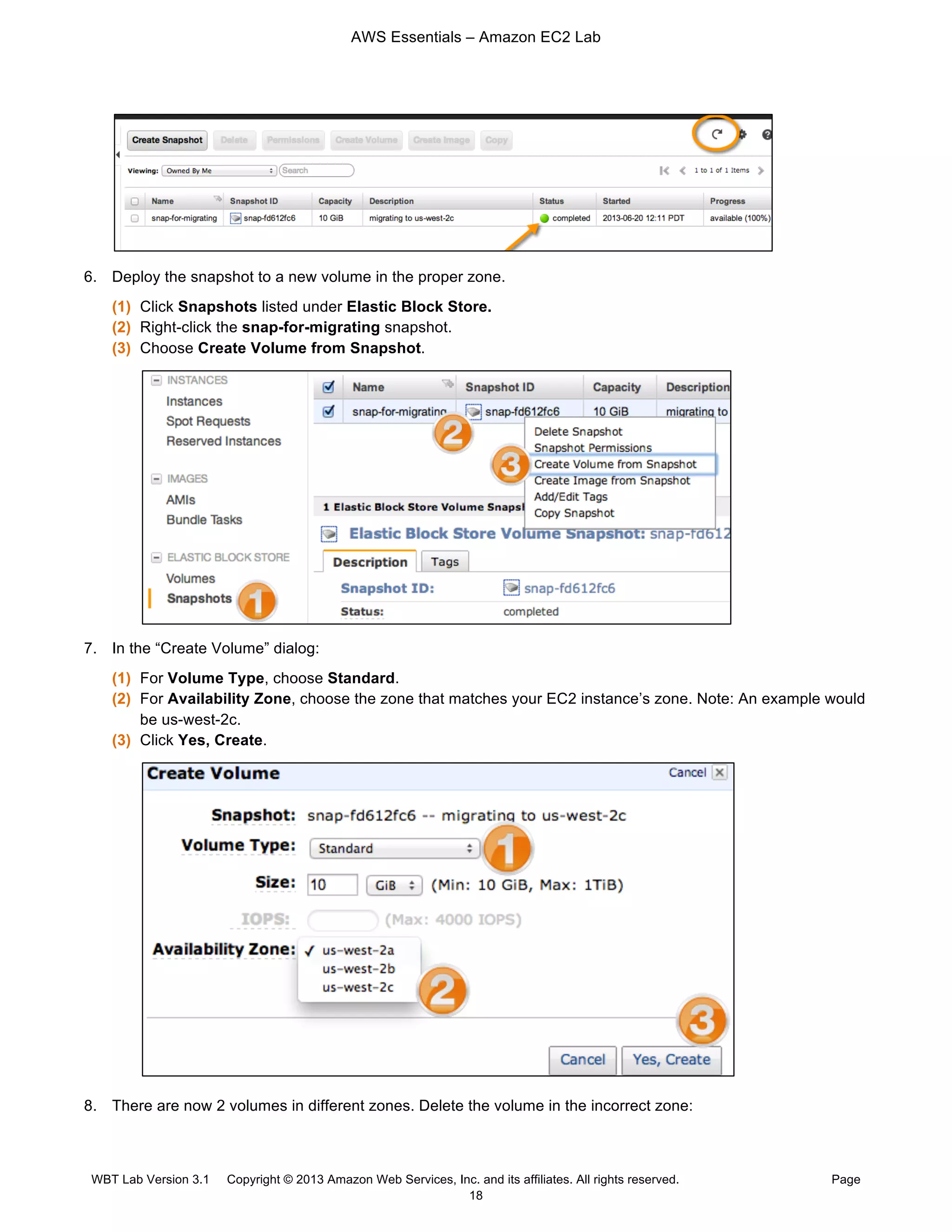 AWS Essentials – Amazon EC2 Lab
WBT Lab Version 3.1 Copyright © 2013 Amazon Web Services, Inc. and its affiliates. All rights reserved. Page
18
6. Deploy the snapshot to a new volume in the proper zone.
(1) Click Snapshots listed under Elastic Block Store.
(2) Right-click the snap-for-migrating snapshot.
(3) Choose Create Volume from Snapshot.
7. In the “Create Volume” dialog:
(1) For Volume Type, choose Standard.
(2) For Availability Zone, choose the zone that matches your EC2 instance’s zone. Note: An example would
be us-west-2c.
(3) Click Yes, Create.
8. There are now 2 volumes in different zones. Delete the volume in the incorrect zone:
 
