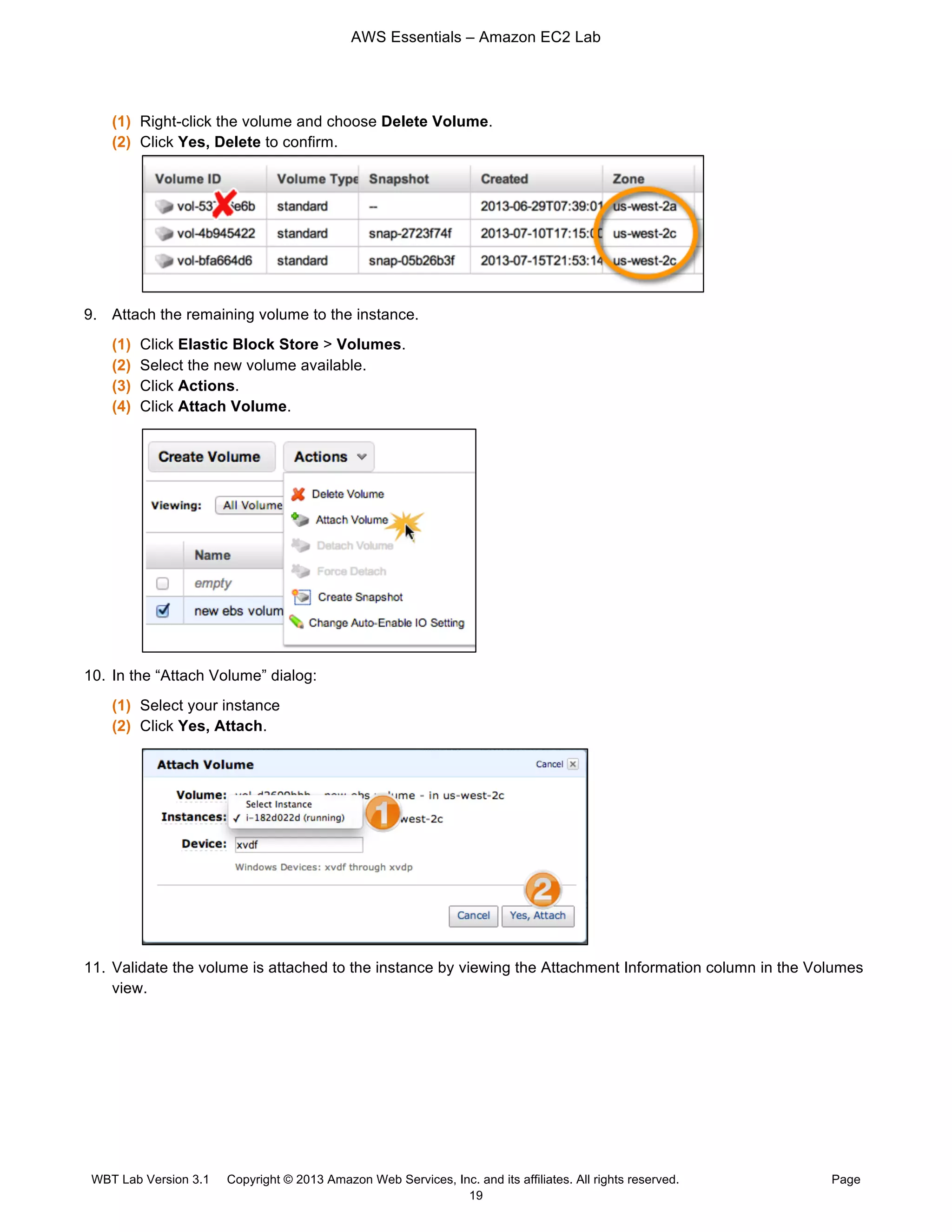 AWS Essentials – Amazon EC2 Lab
WBT Lab Version 3.1 Copyright © 2013 Amazon Web Services, Inc. and its affiliates. All rights reserved. Page
19
(1) Right-click the volume and choose Delete Volume.
(2) Click Yes, Delete to confirm.
9. Attach the remaining volume to the instance.
(1) Click Elastic Block Store > Volumes.
(2) Select the new volume available.
(3) Click Actions.
(4) Click Attach Volume.
10. In the “Attach Volume” dialog:
(1) Select your instance
(2) Click Yes, Attach.
11. Validate the volume is attached to the instance by viewing the Attachment Information column in the Volumes
view.
 