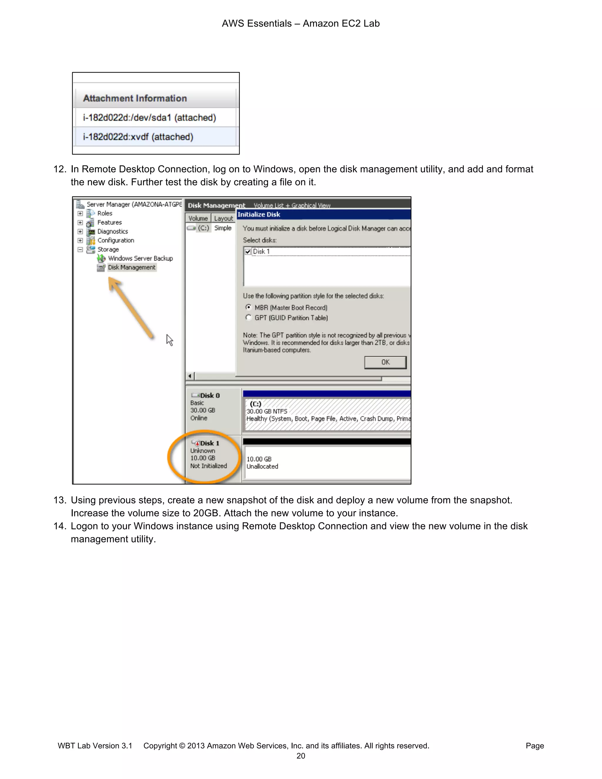 AWS Essentials – Amazon EC2 Lab
WBT Lab Version 3.1 Copyright © 2013 Amazon Web Services, Inc. and its affiliates. All rights reserved. Page
20
12. In Remote Desktop Connection, log on to Windows, open the disk management utility, and add and format
the new disk. Further test the disk by creating a file on it.
13. Using previous steps, create a new snapshot of the disk and deploy a new volume from the snapshot.
Increase the volume size to 20GB. Attach the new volume to your instance.
14. Logon to your Windows instance using Remote Desktop Connection and view the new volume in the disk
management utility.
 