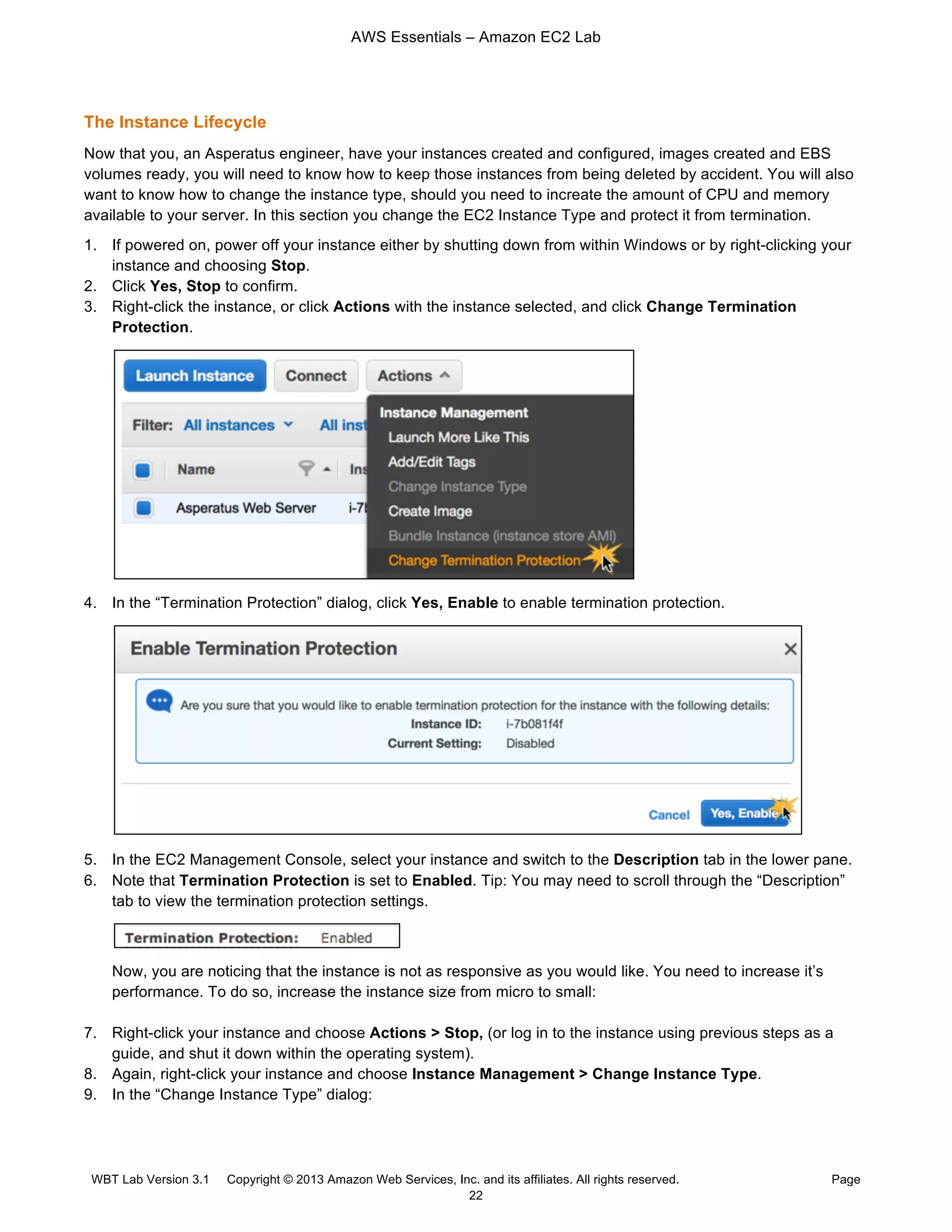 AWS Essentials – Amazon EC2 Lab
WBT Lab Version 3.1 Copyright © 2013 Amazon Web Services, Inc. and its affiliates. All rights reserved. Page
22
The Instance Lifecycle
Now that you, an Asperatus engineer, have your instances created and configured, images created and EBS
volumes ready, you will need to know how to keep those instances from being deleted by accident. You will also
want to know how to change the instance type, should you need to increate the amount of CPU and memory
available to your server. In this section you change the EC2 Instance Type and protect it from termination.
1. If powered on, power off your instance either by shutting down from within Windows or by right-clicking your
instance and choosing Stop.
2. Click Yes, Stop to confirm.
3. Right-click the instance, or click Actions with the instance selected, and click Change Termination
Protection.
4. In the “Termination Protection” dialog, click Yes, Enable to enable termination protection.
5. In the EC2 Management Console, select your instance and switch to the Description tab in the lower pane.
6. Note that Termination Protection is set to Enabled. Tip: You may need to scroll through the “Description”
tab to view the termination protection settings.
Now, you are noticing that the instance is not as responsive as you would like. You need to increase it’s
performance. To do so, increase the instance size from micro to small:
7. Right-click your instance and choose Actions > Stop, (or log in to the instance using previous steps as a
guide, and shut it down within the operating system).
8. Again, right-click your instance and choose Instance Management > Change Instance Type.
9. In the “Change Instance Type” dialog:
 