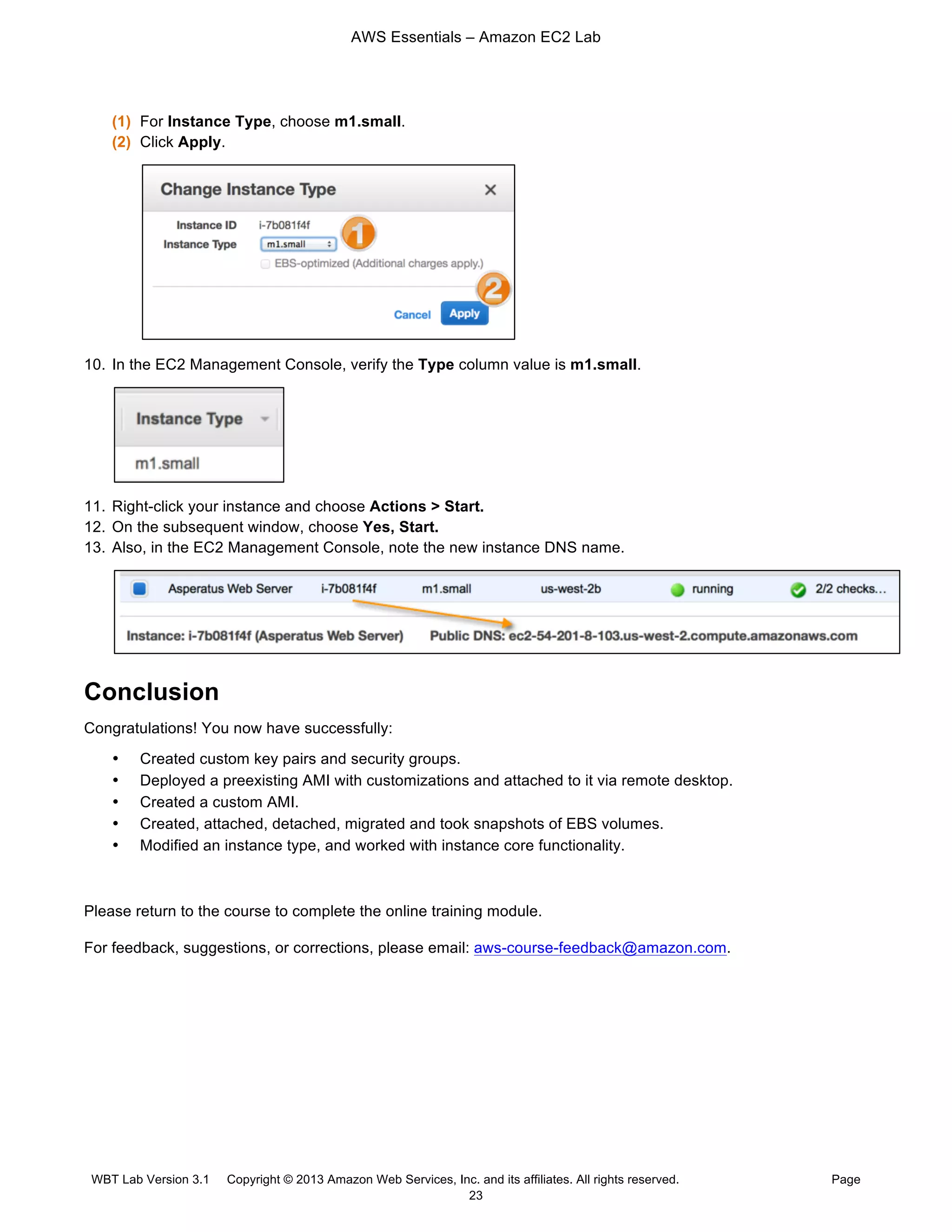 AWS Essentials – Amazon EC2 Lab
WBT Lab Version 3.1 Copyright © 2013 Amazon Web Services, Inc. and its affiliates. All rights reserved. Page
23
(1) For Instance Type, choose m1.small.
(2) Click Apply.
10. In the EC2 Management Console, verify the Type column value is m1.small.
11. Right-click your instance and choose Actions > Start.
12. On the subsequent window, choose Yes, Start.
13. Also, in the EC2 Management Console, note the new instance DNS name.
Conclusion
Congratulations! You now have successfully:
• Created custom key pairs and security groups.
• Deployed a preexisting AMI with customizations and attached to it via remote desktop.
• Created a custom AMI.
• Created, attached, detached, migrated and took snapshots of EBS volumes.
• Modified an instance type, and worked with instance core functionality.
Please return to the course to complete the online training module.
For feedback, suggestions, or corrections, please email: aws-course-feedback@amazon.com.
 