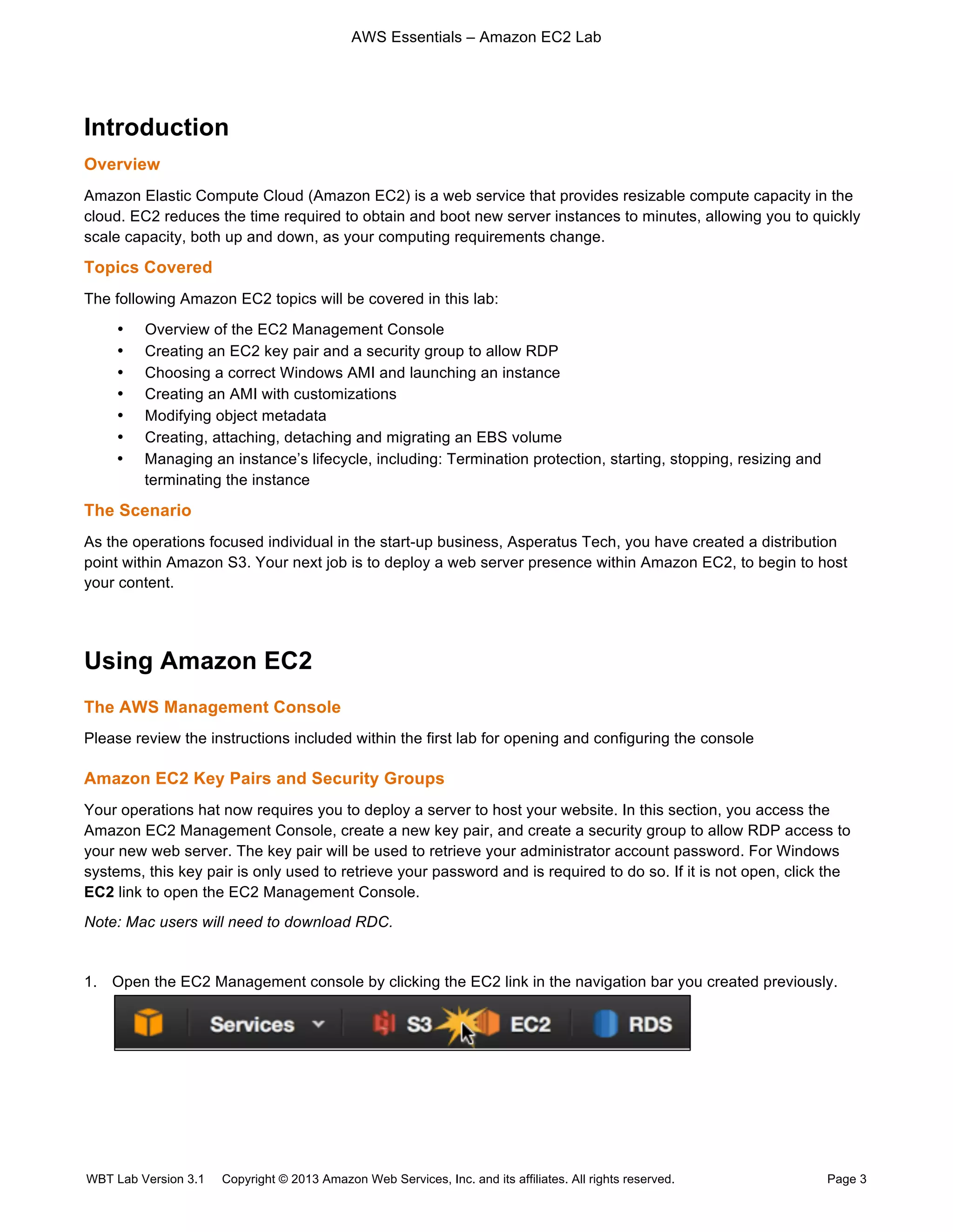 AWS Essentials – Amazon EC2 Lab
WBT Lab Version 3.1 Copyright © 2013 Amazon Web Services, Inc. and its affiliates. All rights reserved. Page 3
Introduction
Overview
Amazon Elastic Compute Cloud (Amazon EC2) is a web service that provides resizable compute capacity in the
cloud. EC2 reduces the time required to obtain and boot new server instances to minutes, allowing you to quickly
scale capacity, both up and down, as your computing requirements change.
Topics Covered
The following Amazon EC2 topics will be covered in this lab:
• Overview of the EC2 Management Console
• Creating an EC2 key pair and a security group to allow RDP
• Choosing a correct Windows AMI and launching an instance
• Creating an AMI with customizations
• Modifying object metadata
• Creating, attaching, detaching and migrating an EBS volume
• Managing an instance’s lifecycle, including: Termination protection, starting, stopping, resizing and
terminating the instance
The Scenario
As the operations focused individual in the start-up business, Asperatus Tech, you have created a distribution
point within Amazon S3. Your next job is to deploy a web server presence within Amazon EC2, to begin to host
your content.
Using Amazon EC2
The AWS Management Console
Please review the instructions included within the first lab for opening and configuring the console
Amazon EC2 Key Pairs and Security Groups
Your operations hat now requires you to deploy a server to host your website. In this section, you access the
Amazon EC2 Management Console, create a new key pair, and create a security group to allow RDP access to
your new web server. The key pair will be used to retrieve your administrator account password. For Windows
systems, this key pair is only used to retrieve your password and is required to do so. If it is not open, click the
EC2 link to open the EC2 Management Console.
Note: Mac users will need to download RDC.
1. Open the EC2 Management console by clicking the EC2 link in the navigation bar you created previously.
 
