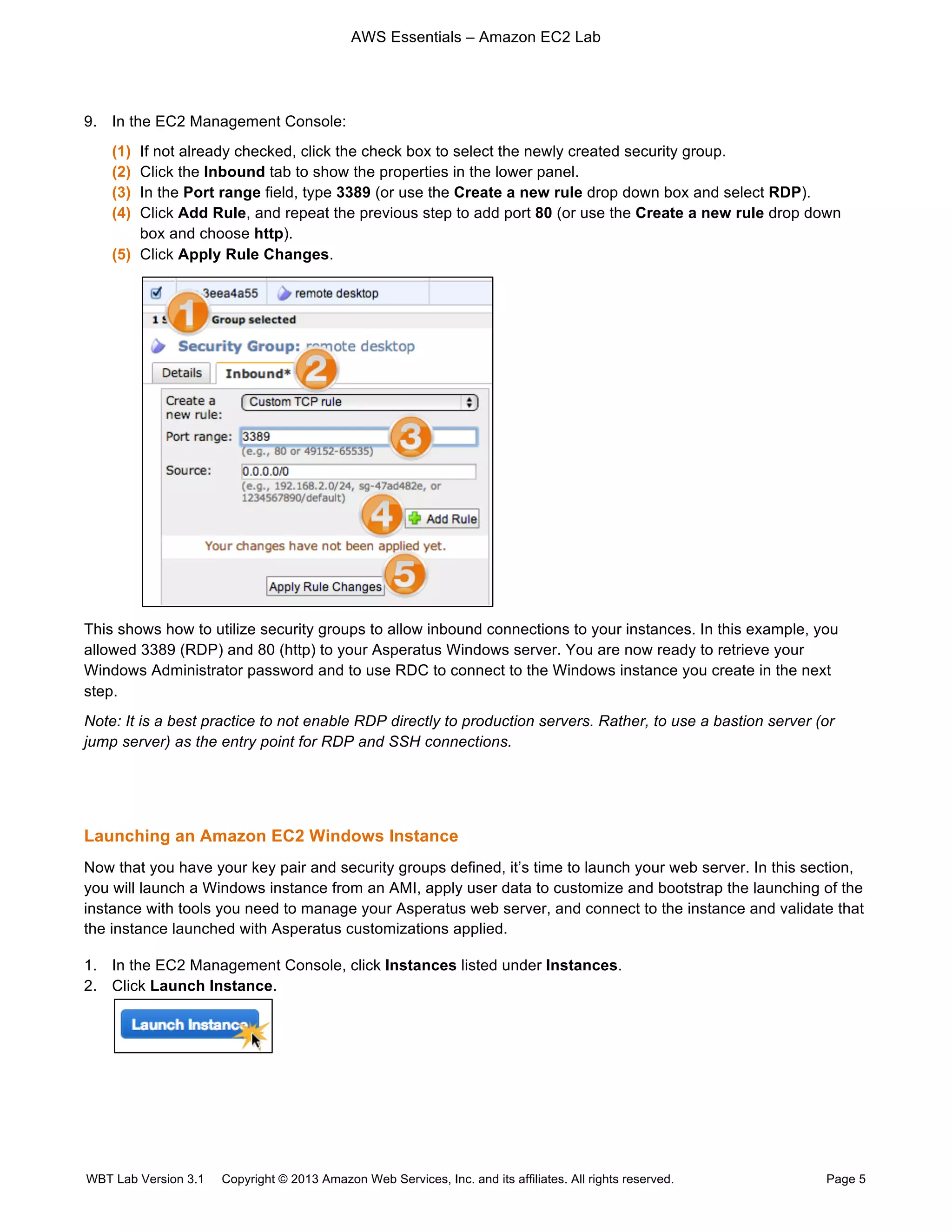 AWS Essentials – Amazon EC2 Lab
WBT Lab Version 3.1 Copyright © 2013 Amazon Web Services, Inc. and its affiliates. All rights reserved. Page 5
9. In the EC2 Management Console:
(1) If not already checked, click the check box to select the newly created security group.
(2) Click the Inbound tab to show the properties in the lower panel.
(3) In the Port range field, type 3389 (or use the Create a new rule drop down box and select RDP).
(4) Click Add Rule, and repeat the previous step to add port 80 (or use the Create a new rule drop down
box and choose http).
(5) Click Apply Rule Changes.
This shows how to utilize security groups to allow inbound connections to your instances. In this example, you
allowed 3389 (RDP) and 80 (http) to your Asperatus Windows server. You are now ready to retrieve your
Windows Administrator password and to use RDC to connect to the Windows instance you create in the next
step.
Note: It is a best practice to not enable RDP directly to production servers. Rather, to use a bastion server (or
jump server) as the entry point for RDP and SSH connections.
Launching an Amazon EC2 Windows Instance
Now that you have your key pair and security groups defined, it’s time to launch your web server. In this section,
you will launch a Windows instance from an AMI, apply user data to customize and bootstrap the launching of the
instance with tools you need to manage your Asperatus web server, and connect to the instance and validate that
the instance launched with Asperatus customizations applied.
1. In the EC2 Management Console, click Instances listed under Instances.
2. Click Launch Instance.
 