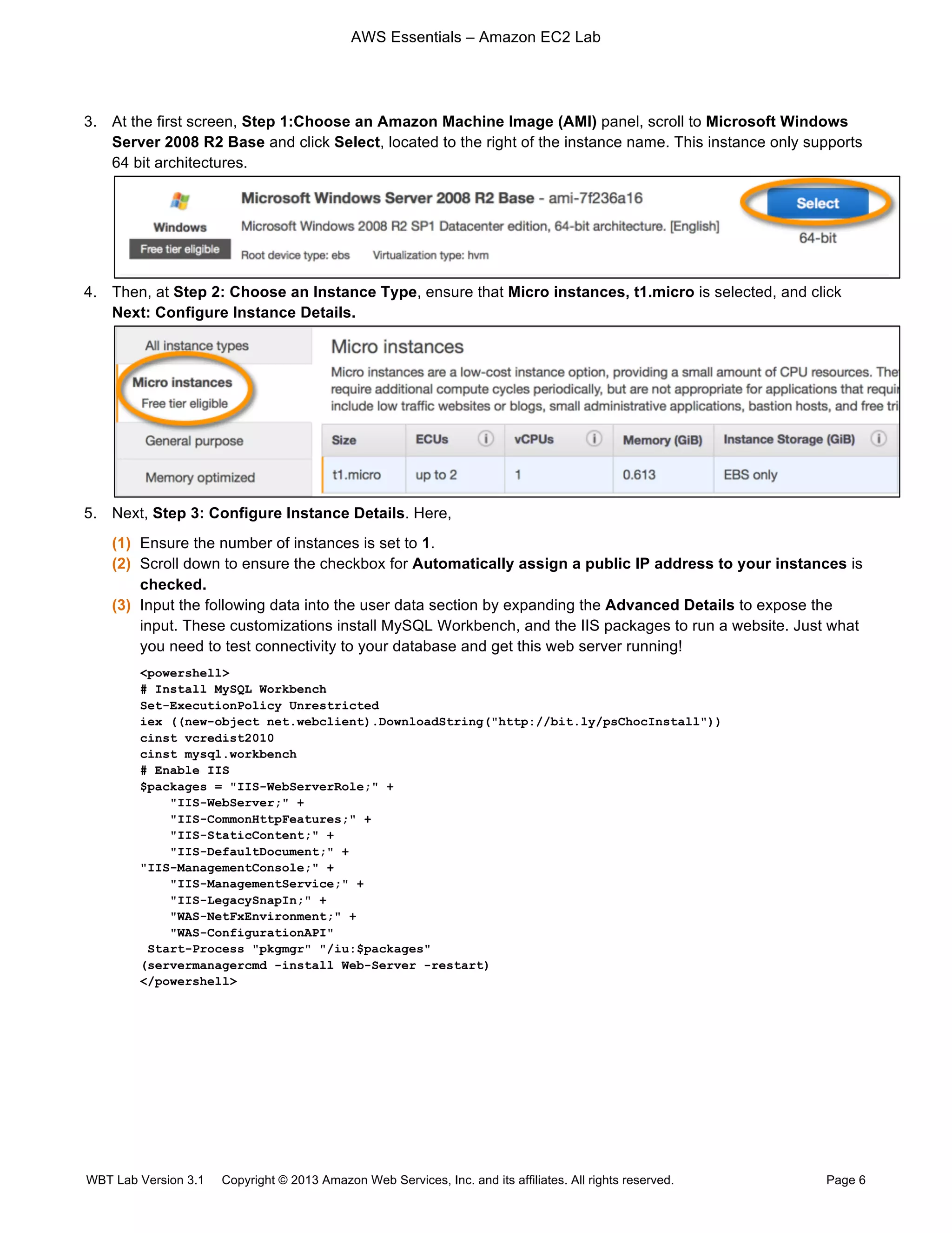 AWS Essentials – Amazon EC2 Lab
WBT Lab Version 3.1 Copyright © 2013 Amazon Web Services, Inc. and its affiliates. All rights reserved. Page 6
3. At the first screen, Step 1:Choose an Amazon Machine Image (AMI) panel, scroll to Microsoft Windows
Server 2008 R2 Base and click Select, located to the right of the instance name. This instance only supports
64 bit architectures.
4. Then, at Step 2: Choose an Instance Type, ensure that Micro instances, t1.micro is selected, and click
Next: Configure Instance Details.
5. Next, Step 3: Configure Instance Details. Here,
(1) Ensure the number of instances is set to 1.
(2) Scroll down to ensure the checkbox for Automatically assign a public IP address to your instances is
checked.
(3) Input the following data into the user data section by expanding the Advanced Details to expose the
input. These customizations install MySQL Workbench, and the IIS packages to run a website. Just what
you need to test connectivity to your database and get this web server running!
<powershell>
# Install MySQL Workbench
Set-ExecutionPolicy Unrestricted
iex ((new-object net.webclient).DownloadString("http://bit.ly/psChocInstall"))
cinst vcredist2010
cinst mysql.workbench
# Enable IIS
$packages = "IIS-WebServerRole;" +
"IIS-WebServer;" +
"IIS-CommonHttpFeatures;" +
"IIS-StaticContent;" +
"IIS-DefaultDocument;" +
"IIS-ManagementConsole;" +
"IIS-ManagementService;" +
"IIS-LegacySnapIn;" +
"WAS-NetFxEnvironment;" +
"WAS-ConfigurationAPI"
Start-Process "pkgmgr" "/iu:$packages"
(servermanagercmd -install Web-Server -restart)
</powershell>
 