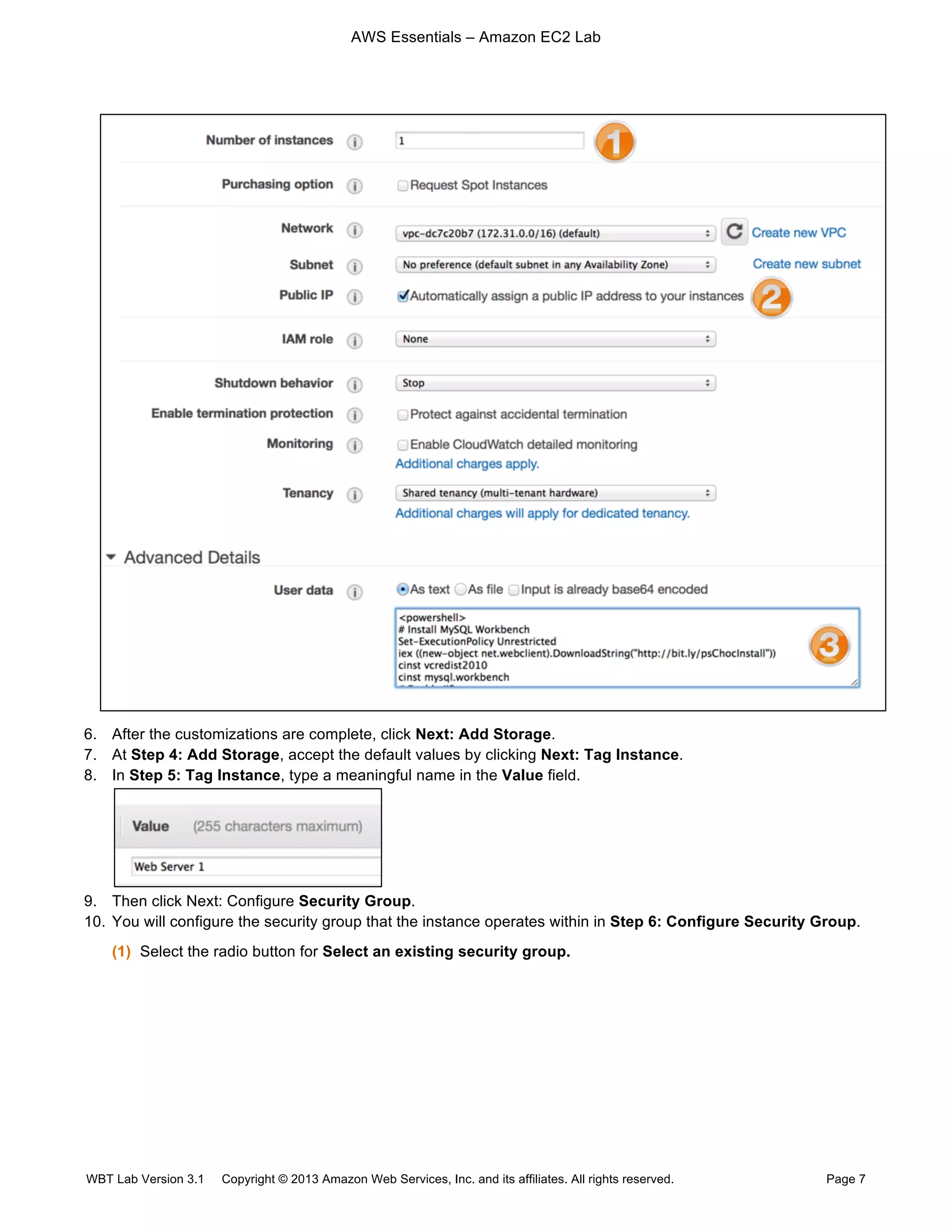 AWS Essentials – Amazon EC2 Lab
WBT Lab Version 3.1 Copyright © 2013 Amazon Web Services, Inc. and its affiliates. All rights reserved. Page 7
6. After the customizations are complete, click Next: Add Storage.
7. At Step 4: Add Storage, accept the default values by clicking Next: Tag Instance.
8. In Step 5: Tag Instance, type a meaningful name in the Value field.
9. Then click Next: Configure Security Group.
10. You will configure the security group that the instance operates within in Step 6: Configure Security Group.
(1) Select the radio button for Select an existing security group.
 