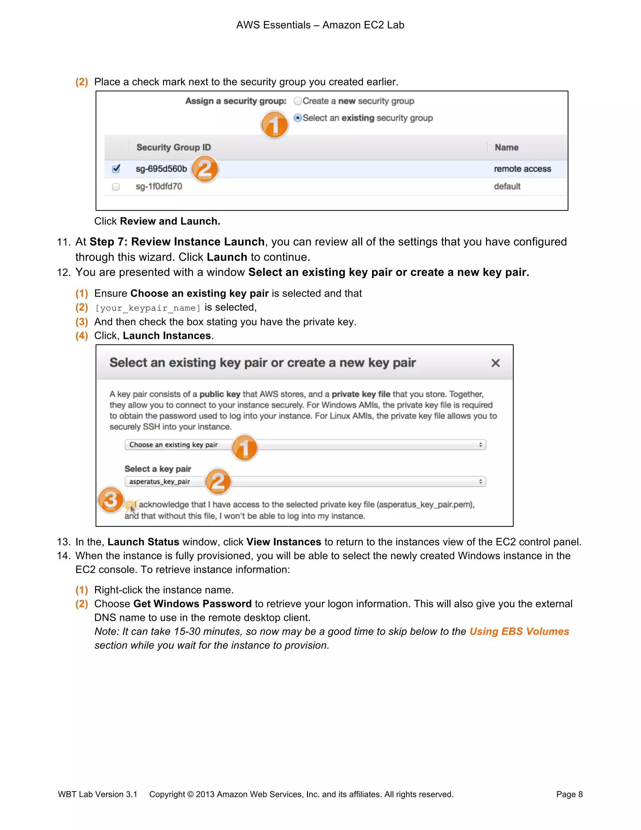 AWS Essentials – Amazon EC2 Lab
WBT Lab Version 3.1 Copyright © 2013 Amazon Web Services, Inc. and its affiliates. All rights reserved. Page 8
(2) Place a check mark next to the security group you created earlier.
Click Review and Launch.
11. At Step 7: Review Instance Launch, you can review all of the settings that you have configured
through this wizard. Click Launch to continue.
12. You are presented with a window Select an existing key pair or create a new key pair.
(1) Ensure Choose an existing key pair is selected and that
(2) [your_keypair_name] is selected,
(3) And then check the box stating you have the private key.
(4) Click, Launch Instances.
13. In the, Launch Status window, click View Instances to return to the instances view of the EC2 control panel.
14. When the instance is fully provisioned, you will be able to select the newly created Windows instance in the
EC2 console. To retrieve instance information:
(1) Right-click the instance name.
(2) Choose Get Windows Password to retrieve your logon information. This will also give you the external
DNS name to use in the remote desktop client.
Note: It can take 15-30 minutes, so now may be a good time to skip below to the Using EBS Volumes
section while you wait for the instance to provision.
 