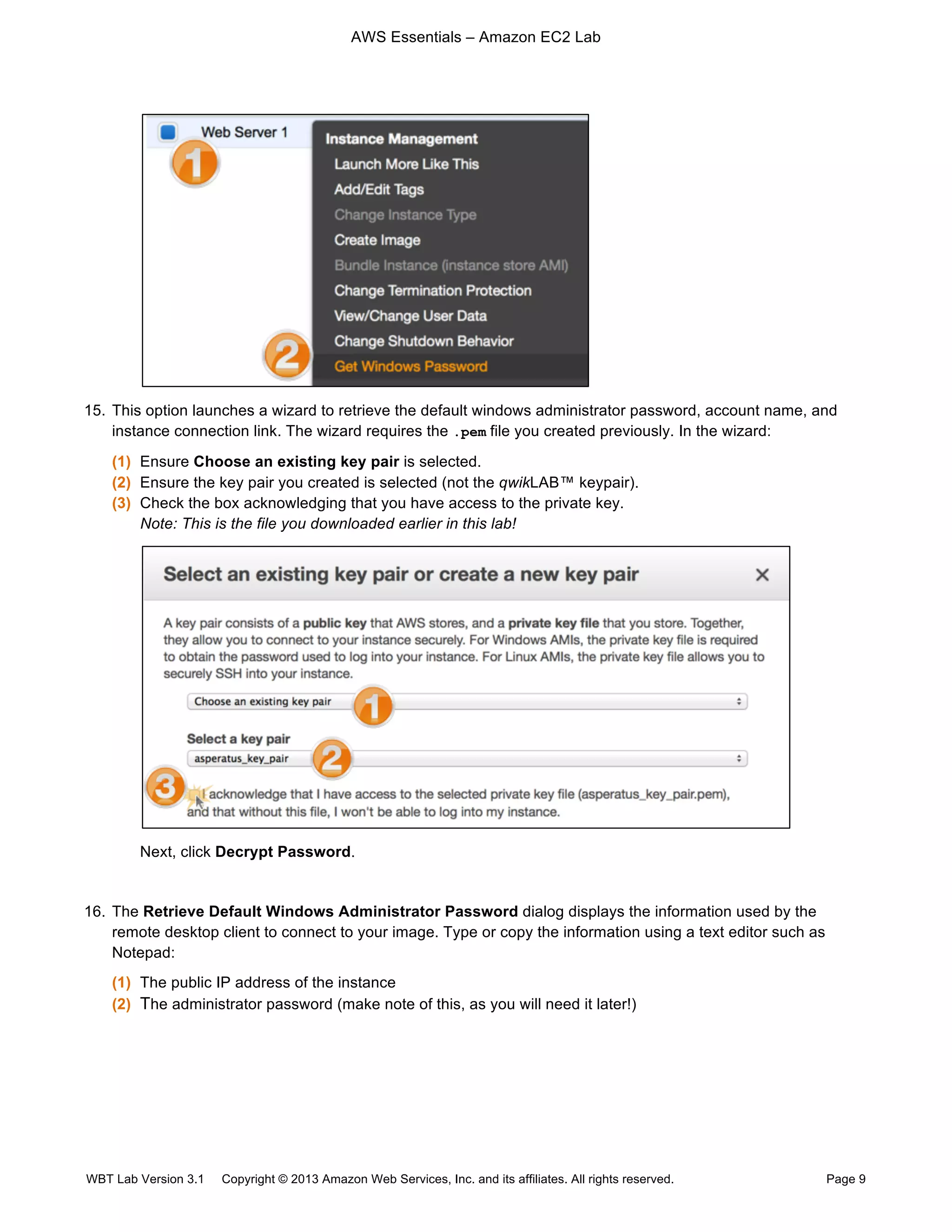 AWS Essentials – Amazon EC2 Lab
WBT Lab Version 3.1 Copyright © 2013 Amazon Web Services, Inc. and its affiliates. All rights reserved. Page 9
15. This option launches a wizard to retrieve the default windows administrator password, account name, and
instance connection link. The wizard requires the .pem file you created previously. In the wizard:
(1) Ensure Choose an existing key pair is selected.
(2) Ensure the key pair you created is selected (not the qwikLAB™ keypair).
(3) Check the box acknowledging that you have access to the private key.
Note: This is the file you downloaded earlier in this lab!
Next, click Decrypt Password.
16. The Retrieve Default Windows Administrator Password dialog displays the information used by the
remote desktop client to connect to your image. Type or copy the information using a text editor such as
Notepad:
(1) The public IP address of the instance
(2) The administrator password (make note of this, as you will need it later!)
 