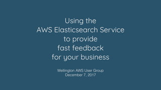 Using the  
AWS Elasticsearch Service  
to provide
fast feedback  
for your business
Wellington AWS User Group
December 7, 2017
 