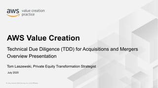 © 2019, Amazon Web Services, Inc. or its Affiliates.© 2019, Amazon Web Services, Inc. or its Affiliates.
Tom Laszewski, Private Equity Transformation Strategist
AWS Value Creation
Technical Due Diligence (TDD) for Acquisitions and Mergers
Overview Presentation
July 2020
 