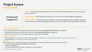 © 2019, Amazon Web Services, Inc. or its Affiliates.
Project Aurora
Re-locate to AWS
Industry: Travel and transportation products and services company offering financial, commercial, industry,
and cargo solutions
AWS Engagement: AWS was asked to attend the on-site one day technical due diligence engagement
AWS Deliverables: 1)TDD Observations, Hypothesis, and Recommendations report 2) Migration disposition
recommendations,TCO, ROI, and migration costs estimate. 3) CloudValue Creation Opportunities document
Timeline for AWS Deliverables
• Post on-siteTDD Observations, Hypothesis, and Recommendations Report delivered within 24 hours of engagement
• TDD debrief and discussion with M&A deals team partners occurred within 48 hours of engagement
• Migration disposition, ROI andTCO analysis delivered to deals team within 6 hours
Projected cost savings
• Re-host to AWS: 3-year lift-and-shift analysis reflected a 39% cost savings from migrating with an average annual cost savings of $1.6M
• Staff productivity: 3-year staff productivity number of $1.4M
Outcomes
After the deal closed, 14 days after engagement, AWS delivered a two page CloudValue Creation Opportunities document:
• Re-locate on-premises VMWare toVMWare Cloud on AWS
• Database re-platforming
• An industry-based AWS and portfolio company go-to-market program
Private Equity
Engagement
 