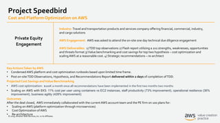 © 2019, Amazon Web Services, Inc. or its Affiliates.
Project Speedbird
Cost and Platform Optimization on AWS
Industry: Travel and transportation products and services company offering financial, commercial, industry,
and cargo solutions
AWS Engagement: AWS was asked to attend the on-site one day technical due diligence engagement
AWS Deliverables: 1)TDD top observations 2) Flash report utilizing a 2x2 strengths, weaknesses, opportunities
and threats format 3)Value benchmarking and cost savings for top two hypothesis – cost optimization and
scaling AWS at a reasonable cost. 4) Strategic recommendations – re-architect
Key ActionsTaken by AWS
• CondensedAWS platform and cost optimization runbooks based upon limited time frame.
• Post on-siteTDD Observations, Hypothesis, and Recommendations Report delivered within 2 days of completion ofTDD.
Projected Cost Savings andValue Benchmarking
• AWS cost optimization: $100K a month once all recommendations have been implemented in the first two months two months
• Scaling on AWS with EKS: 11% cost per user using containers vs EC2 instances, staff productivity (73% improvement), operational resilience (36%
improvement), business agility (428% improvement)
Outcomes
After the deal closed, AWS immediately collaborated with the currentAWS account team and the PE firm on 100 plans for:
• Scaling on AWS (platform optimization through microservices)
• Cost Optimization of AWS
• Re-architecture
Private Equity
Engagement
 