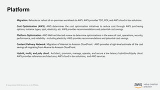 © 2019, Amazon Web Services, Inc. or its Affiliates.
Platform
Migration. Relocate or rehost of on-premises workloads to AWS.AWS providesTCO, ROI, and AWS cloud in box solutions.
Cost Optimization (AWS). AWS determines the cost optimization initiatives to reduce cost through AWS purchasing
options, instance types, spot, elasticity, etc. AWS provides recommendations and potential cost savings.
Platform Optimization. AWS Well-architected review to determine optimizations in the areas of cost, operations, security,
performance, and reliability - including elasticity.AWS provides recommendations and potential cost savings.
Content Delivery Network. Migration of Akamai to Amazon CloudFront. AWS provides a high-level estimate of the cost
savings of migrating from Akamai to Amazon CloudFront.
Hybrid, multi, and poly cloud. Architect, provision, manage, operate, and secure a low latency hybrid/multi/poly cloud.
AWS provides references architectures, AWS cloud in box solutions, and AWS services.
 