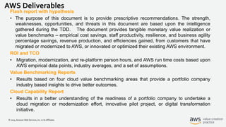 © 2019, Amazon Web Services, Inc. or its Affiliates.
AWS Deliverables
Flash report with hypothesis
• The purpose of this document is to provide prescriptive recommendations. The strength,
weaknesses, opportunities, and threats in this document are based upon the intelligence
gathered during the TDD. The document provides tangible monetary value realization or
value benchmarks – empirical cost savings, staff productivity, resilience, and business agility
percentage savings, revenue production, and efficiencies gained, from customers that have
migrated or modernized to AWS, or innovated or optimized their existing AWS environment.
ROI and TCO
• Migration, modernization, and re-platform person hours, and AWS run time costs based upon
AWS empirical data points, industry averages, and a set of assumptions.
Value Benchmarking Reports
• Results based on four cloud value benchmarking areas that provide a portfolio company
industry based insights to drive better outcomes.
Cloud Capability Report
• Results in a better understanding of the readiness of a portfolio company to undertake a
cloud migration or modernization effort, innovative pilot project, or digital transformation
initiative.
 