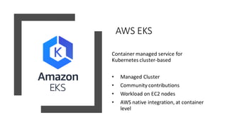AWS EKS
Container managed service for
Kubernetes cluster-based
• Managed Cluster
• Community contributions
• Workload on EC2 nodes
• AWS native integration, at container
level
 