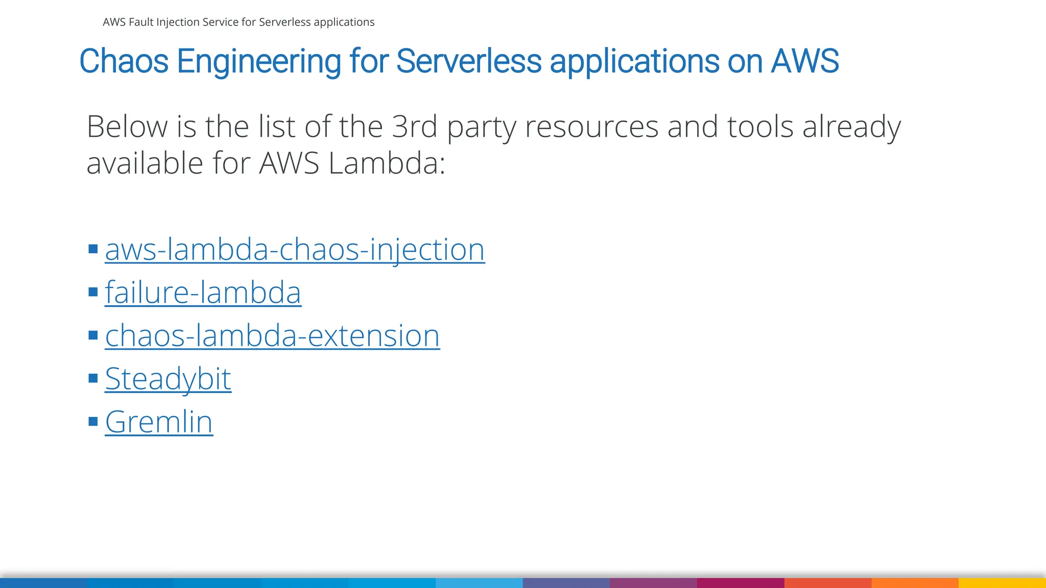 AWS Fault Injection Service for Serverless applications
Chaos Engineering for Serverless applications on AWS
Below is the list of the 3rd party resources and tools already
available for AWS Lambda:
▪ aws-lambda-chaos-injection
▪ failure-lambda
▪ chaos-lambda-extension
▪ Steadybit
▪ Gremlin
 