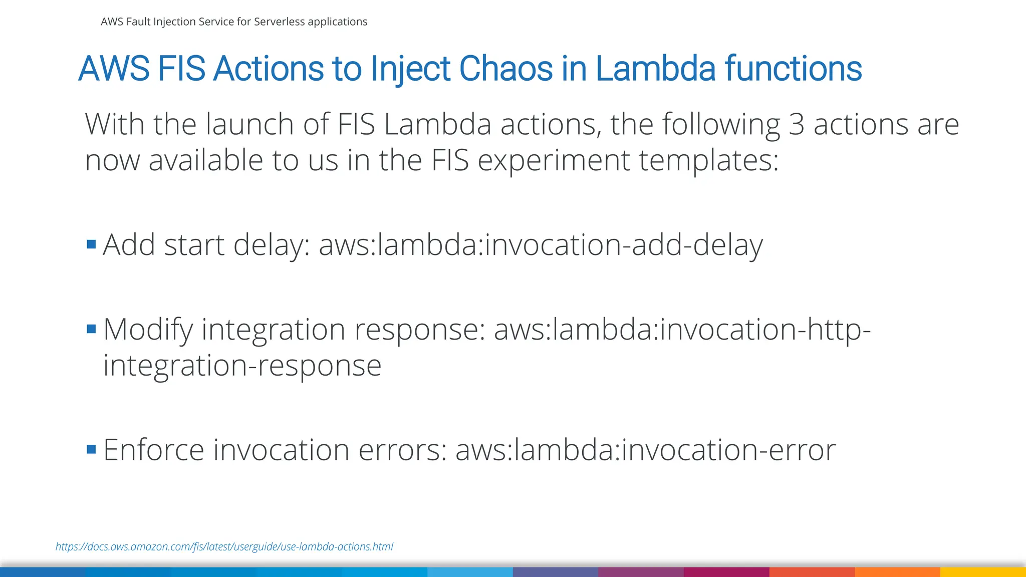 AWS Fault Injection Service for Serverless applications
https://docs.aws.amazon.com/fis/latest/userguide/use-lambda-actions.html
AWS FIS Actions to Inject Chaos in Lambda functions
With the launch of FIS Lambda actions, the following 3 actions are
now available to us in the FIS experiment templates:
▪ Add start delay: aws:lambda:invocation-add-delay
▪ Modify integration response: aws:lambda:invocation-http-
integration-response
▪ Enforce invocation errors: aws:lambda:invocation-error
 