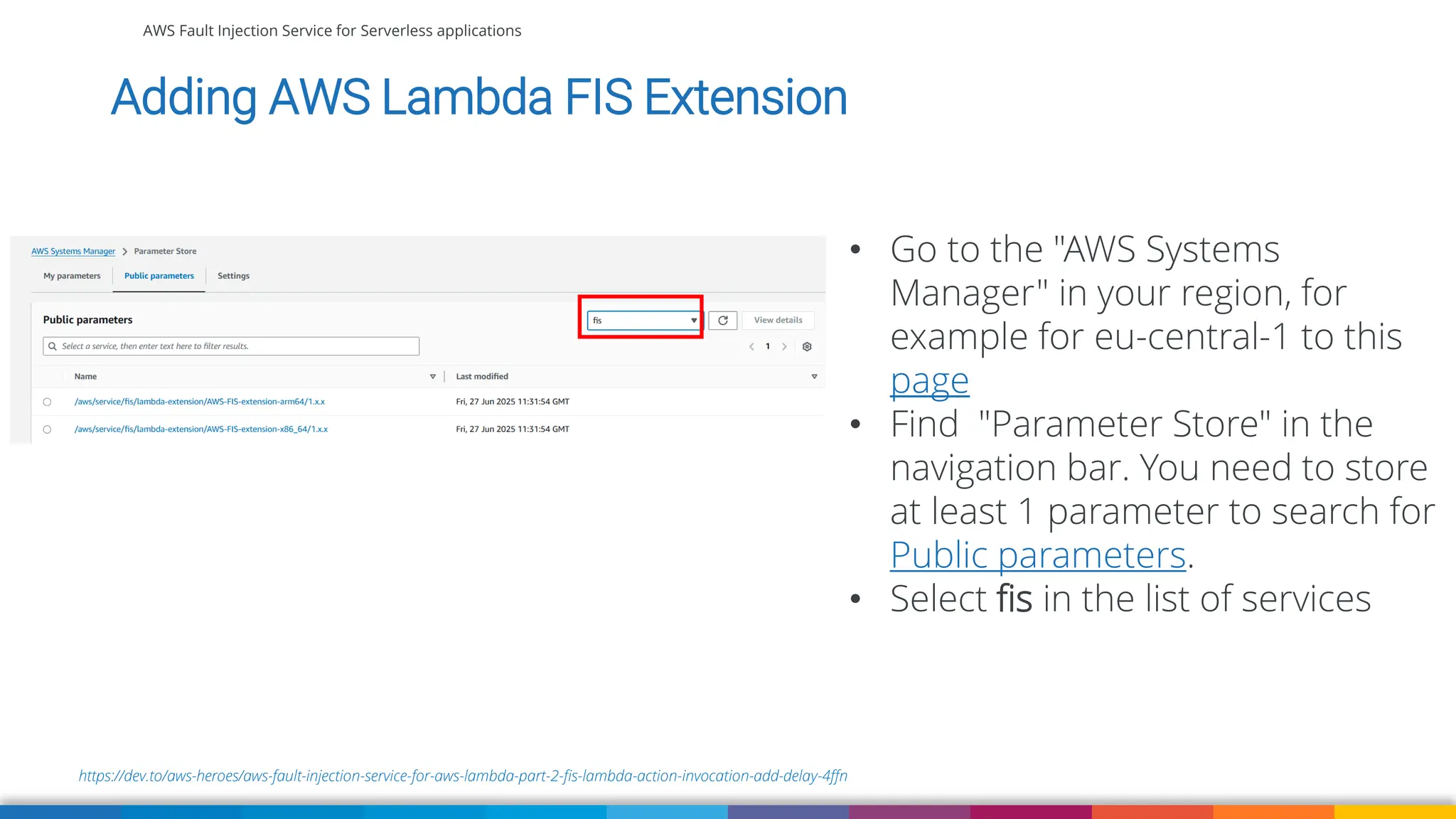 AWS Fault Injection Service for Serverless applications
https://dev.to/aws-heroes/aws-fault-injection-service-for-aws-lambda-part-2-fis-lambda-action-invocation-add-delay-4ffn
Adding AWS Lambda FIS Extension
• Go to the "AWS Systems
Manager" in your region, for
example for eu-central-1 to this
page
• Find "Parameter Store" in the
navigation bar. You need to store
at least 1 parameter to search for
Public parameters.
• Select fis in the list of services
 