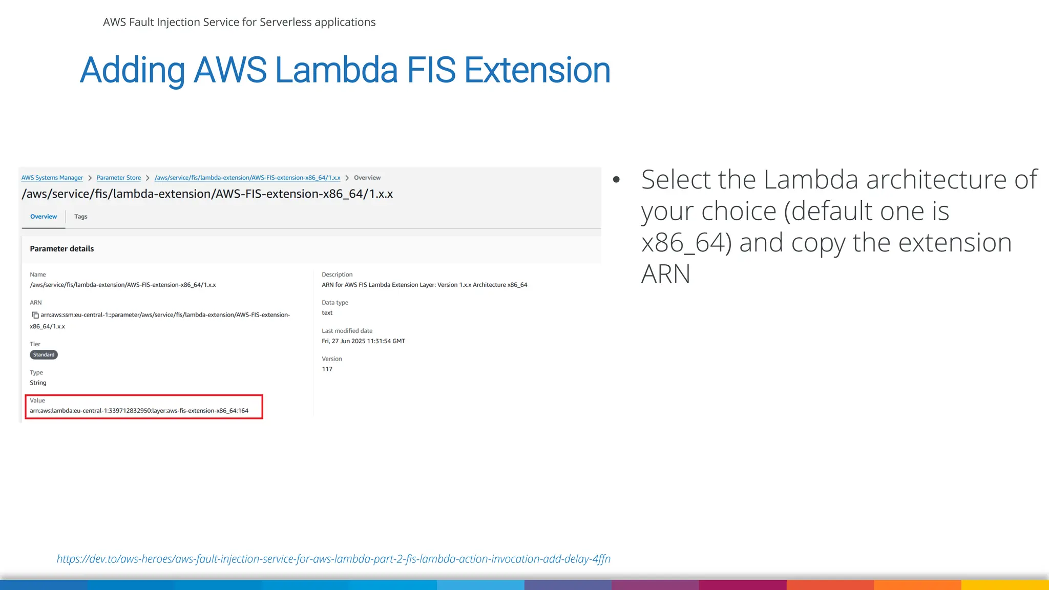 AWS Fault Injection Service for Serverless applications
https://dev.to/aws-heroes/aws-fault-injection-service-for-aws-lambda-part-2-fis-lambda-action-invocation-add-delay-4ffn
Adding AWS Lambda FIS Extension
• Select the Lambda architecture of
your choice (default one is
x86_64) and copy the extension
ARN
 