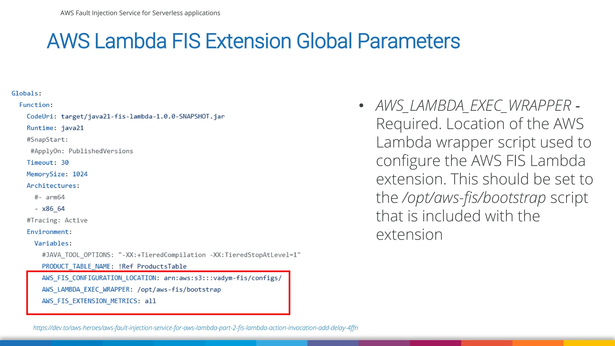 AWS Fault Injection Service for Serverless applications
https://dev.to/aws-heroes/aws-fault-injection-service-for-aws-lambda-part-2-fis-lambda-action-invocation-add-delay-4ffn
AWS Lambda FIS Extension Global Parameters
• AWS_LAMBDA_EXEC_WRAPPER ‐
Required. Location of the AWS
Lambda wrapper script used to
configure the AWS FIS Lambda
extension. This should be set to
the /opt/aws-fis/bootstrap script
that is included with the
extension
 