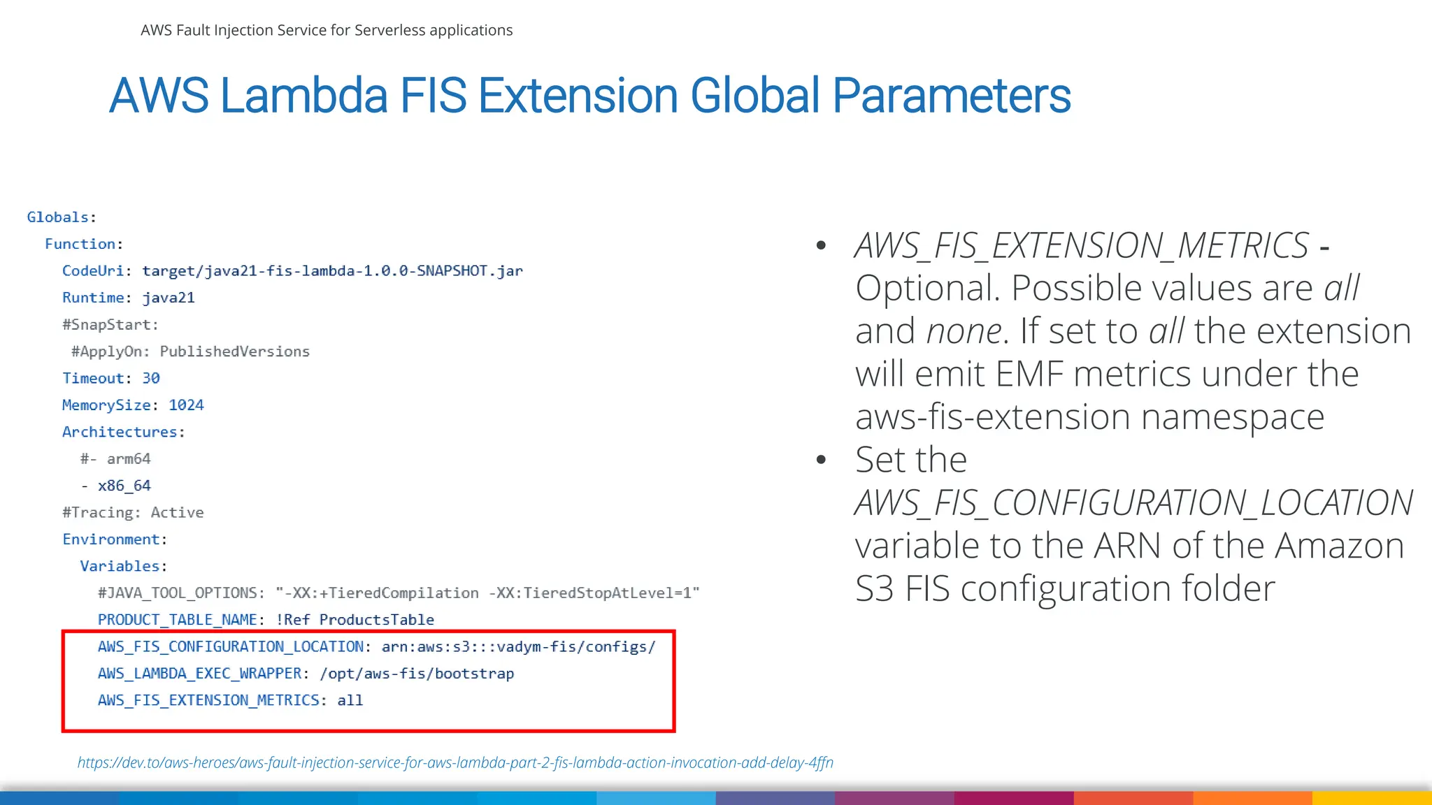 AWS Fault Injection Service for Serverless applications
https://dev.to/aws-heroes/aws-fault-injection-service-for-aws-lambda-part-2-fis-lambda-action-invocation-add-delay-4ffn
AWS Lambda FIS Extension Global Parameters
• AWS_FIS_EXTENSION_METRICS ‐
Optional. Possible values are all
and none. If set to all the extension
will emit EMF metrics under the
aws-fis-extension namespace
• Set the
AWS_FIS_CONFIGURATION_LOCATION
variable to the ARN of the Amazon
S3 FIS configuration folder
 