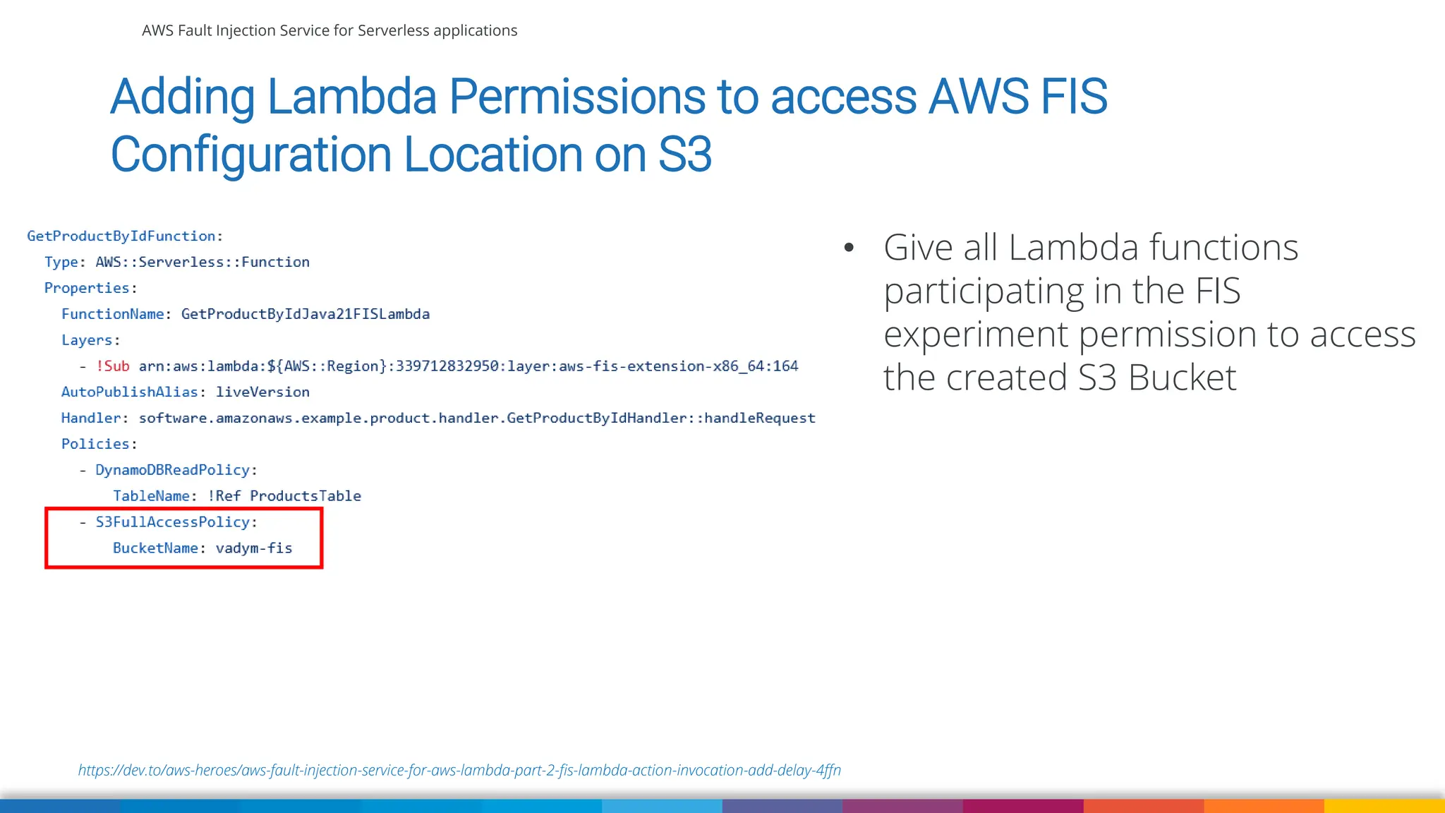 AWS Fault Injection Service for Serverless applications
https://dev.to/aws-heroes/aws-fault-injection-service-for-aws-lambda-part-2-fis-lambda-action-invocation-add-delay-4ffn
Adding Lambda Permissions to access AWS FIS
Configuration Location on S3
• Give all Lambda functions
participating in the FIS
experiment permission to access
the created S3 Bucket
 