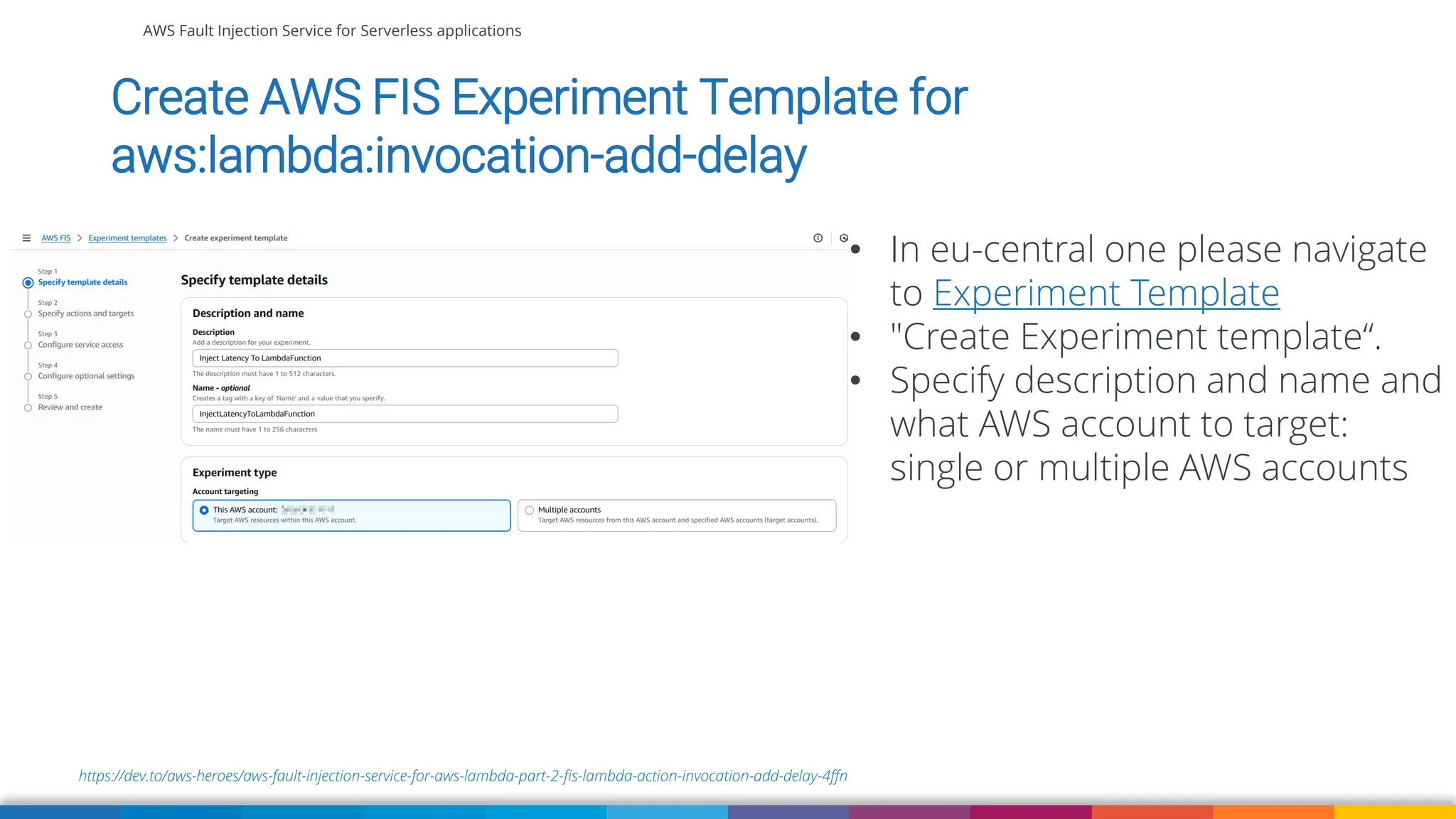 AWS Fault Injection Service for Serverless applications
https://dev.to/aws-heroes/aws-fault-injection-service-for-aws-lambda-part-2-fis-lambda-action-invocation-add-delay-4ffn
Create AWS FIS Experiment Template for
aws:lambda:invocation-add-delay
• In eu-central one please navigate
to Experiment Template
• "Create Experiment template“.
• Specify description and name and
what AWS account to target:
single or multiple AWS accounts
 