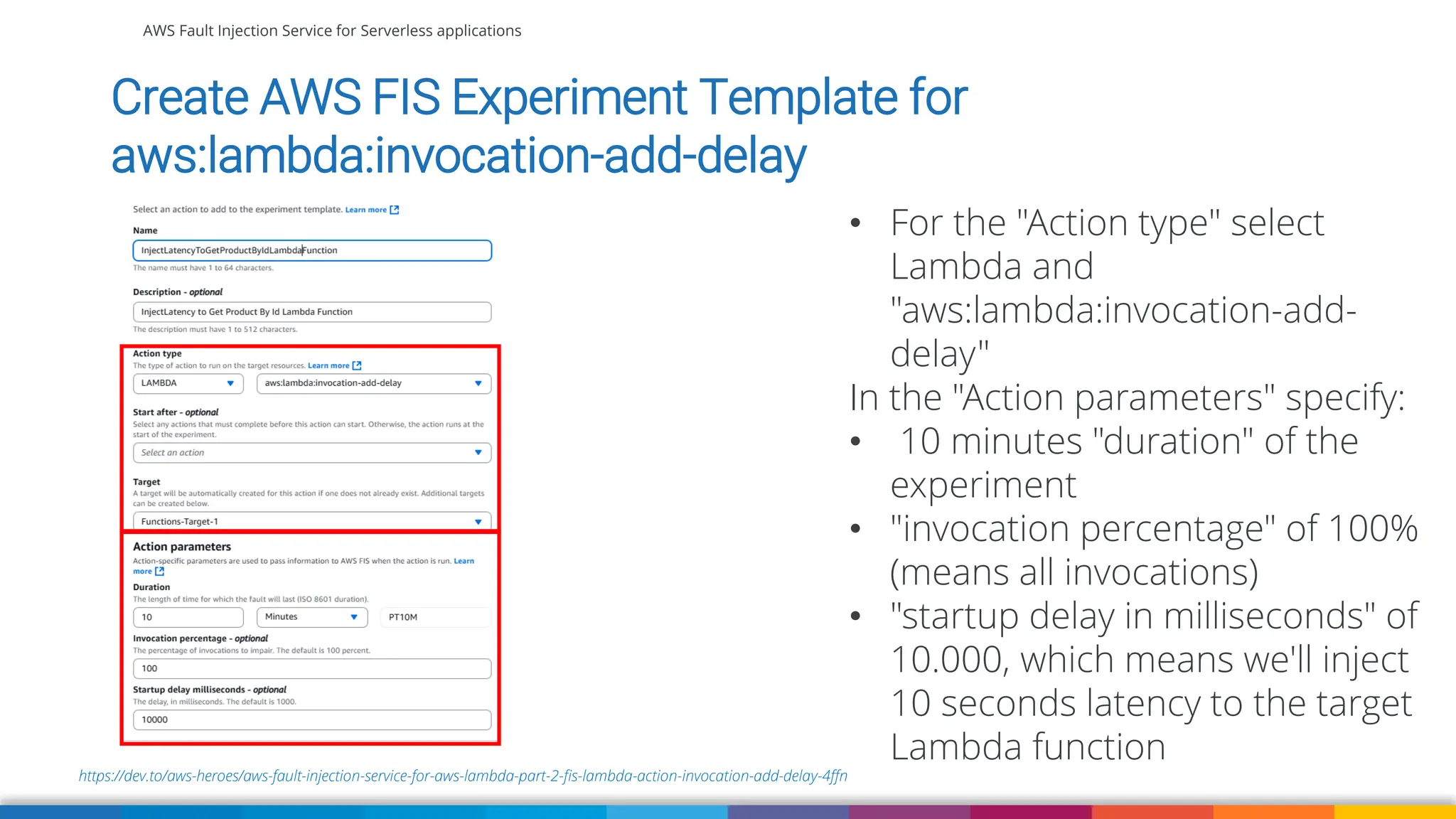 AWS Fault Injection Service for Serverless applications
https://dev.to/aws-heroes/aws-fault-injection-service-for-aws-lambda-part-2-fis-lambda-action-invocation-add-delay-4ffn
Create AWS FIS Experiment Template for
aws:lambda:invocation-add-delay
• For the "Action type" select
Lambda and
"aws:lambda:invocation-add-
delay"
In the "Action parameters" specify:
• 10 minutes "duration" of the
experiment
• "invocation percentage" of 100%
(means all invocations)
• "startup delay in milliseconds" of
10.000, which means we'll inject
10 seconds latency to the target
Lambda function
 