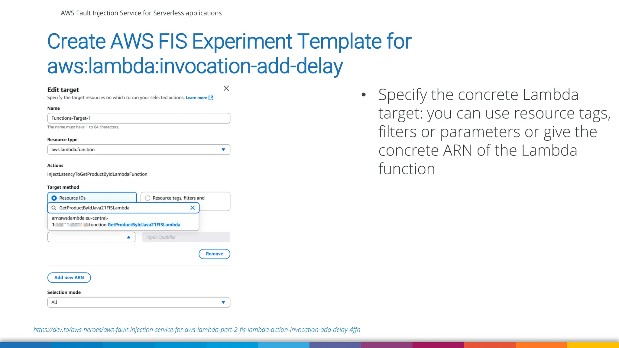 AWS Fault Injection Service for Serverless applications
https://dev.to/aws-heroes/aws-fault-injection-service-for-aws-lambda-part-2-fis-lambda-action-invocation-add-delay-4ffn
Create AWS FIS Experiment Template for
aws:lambda:invocation-add-delay
• Specify the concrete Lambda
target: you can use resource tags,
filters or parameters or give the
concrete ARN of the Lambda
function
 