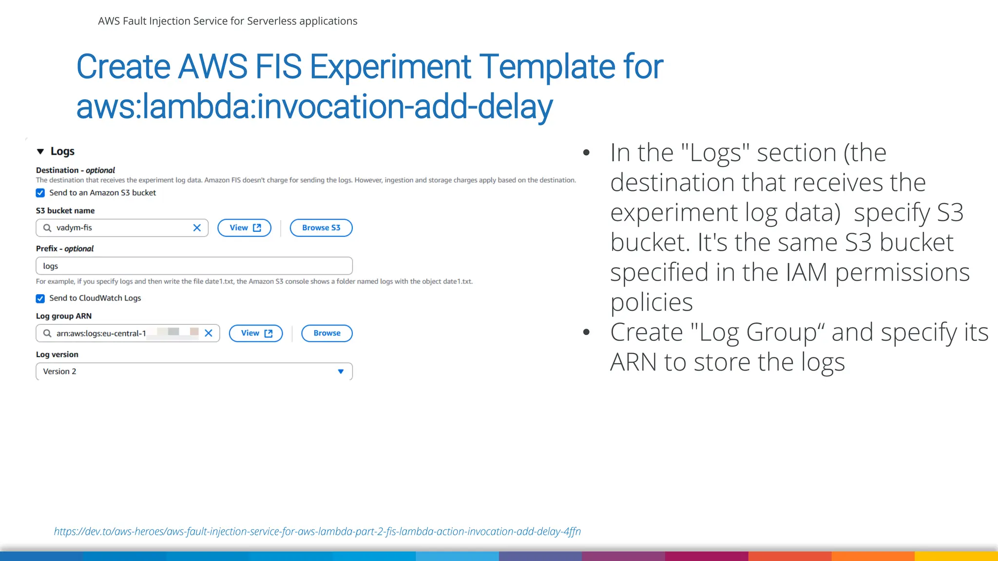 AWS Fault Injection Service for Serverless applications
https://dev.to/aws-heroes/aws-fault-injection-service-for-aws-lambda-part-2-fis-lambda-action-invocation-add-delay-4ffn
Create AWS FIS Experiment Template for
aws:lambda:invocation-add-delay
• In the "Logs" section (the
destination that receives the
experiment log data) specify S3
bucket. It's the same S3 bucket
specified in the IAM permissions
policies
• Create "Log Group“ and specify its
ARN to store the logs
 