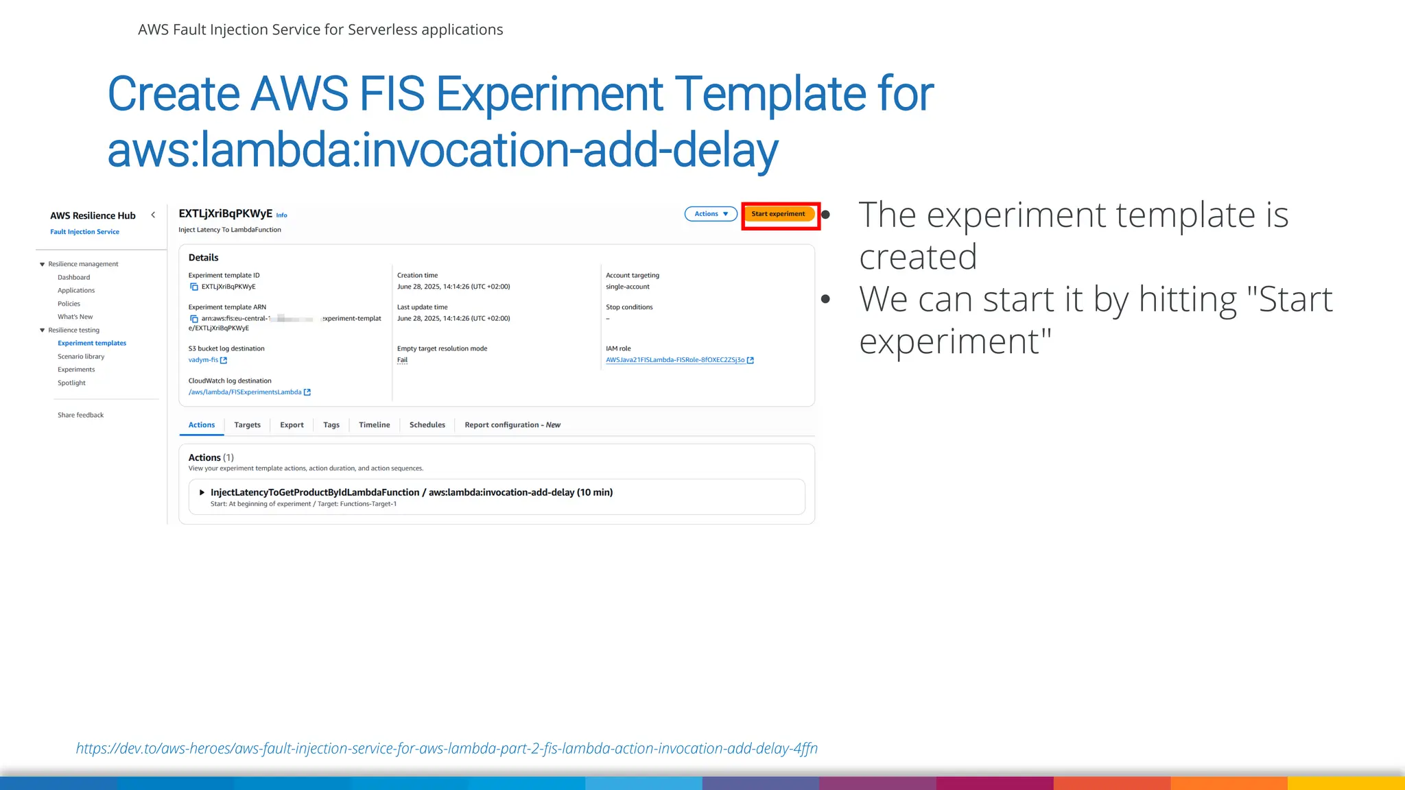 AWS Fault Injection Service for Serverless applications
https://dev.to/aws-heroes/aws-fault-injection-service-for-aws-lambda-part-2-fis-lambda-action-invocation-add-delay-4ffn
Create AWS FIS Experiment Template for
aws:lambda:invocation-add-delay
• The experiment template is
created
• We can start it by hitting "Start
experiment"
 